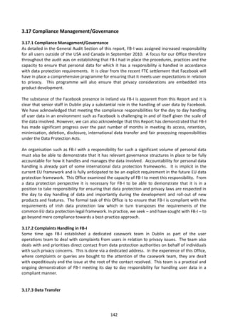 3.17 Compliance Management/Governance

3.17.1 Compliance Management/Governance
As detailed in the General Audit Section of this report, FB-I was assigned increased responsibility
for all users outside of the USA and Canada in September 2010. A focus for our Office therefore
throughout the audit was on establishing that FB-I had in place the procedures, practices and the
capacity to ensure that personal data for which it has a responsibility is handled in accordance
with data protection requirements. It is clear from the recent FTC settlement that Facebook will
have in place a comprehensive programme for ensuring that it meets user expectations in relation
to privacy. This programme will also ensure that privacy considerations are embedded into
product development.

The substance of the Facebook presence in Ireland via FB-I is apparent from this Report and it is
clear that senior staff in Dublin play a substantial role in the handling of user data by Facebook.
We have acknowledged that meeting the compliance responsibilities for the day to day handling
of user data in an environment such as Facebook is challenging in and of itself given the scale of
the data involved. However, we can also acknowledge that this Report has demonstrated that FB-I
has made significant progress over the past number of months in meeting its access, retention,
minimisation, deletion, disclosure, international data transfer and fair processing responsibilities
under the Data Protection Acts.

An organisation such as FB-I with a responsibility for such a significant volume of personal data
must also be able to demonstrate that it has relevant governance structures in place to be fully
accountable for how it handles and manages the data involved. Accountability for personal data
handling is already part of some international data protection frameworks. It is implicit in the
current EU framework and is fully anticipated to be an explicit requirement in the future EU data
protection framework. This Office examined the capacity of FB-I to meet this responsibility. From
a data protection perspective it is necessary for FB-I to be able to demonstrate that it is in a
position to take responsibility for ensuring that data protection and privacy laws are respected in
the day to day handling of data and importantly during the development and roll-out of new
products and features. The formal task of this Office is to ensure that FB-I is compliant with the
requirements of Irish data protection law which in turn transposes the requirements of the
common EU data protection legal framework. In practice, we seek – and have sought with FB-I – to
go beyond mere compliance towards a best-practice approach.

3.17.2 Complaints Handling in FB-I
Some time ago FB-I established a dedicated casework team in Dublin as part of the user
operations team to deal with complaints from users in relation to privacy issues. The team also
deals with and prioritises direct contact from data protection authorities on behalf of individuals
with such privacy concerns. This is done via a dedicated address. In the experience of this Office,
where complaints or queries are bought to the attention of the casework team, they are dealt
with expeditiously and the issue at the root of the contact resolved. This team is a practical and
ongoing demonstration of FB-I meeting its day to day responsibility for handling user data in a
compliant manner.


3.17.3 Data Transfer




                                                142
 
