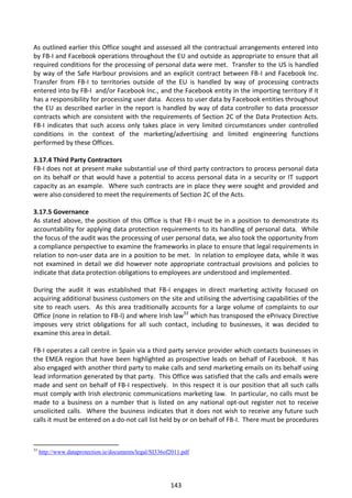 As outlined earlier this Office sought and assessed all the contractual arrangements entered into
by FB-I and Facebook operations throughout the EU and outside as appropriate to ensure that all
required conditions for the processing of personal data were met. Transfer to the US is handled
by way of the Safe Harbour provisions and an explicit contract between FB-I and Facebook Inc.
Transfer from FB-I to territories outside of the EU is handled by way of processing contracts
entered into by FB-I and/or Facebook Inc., and the Facebook entity in the importing territory if it
has a responsibility for processing user data. Access to user data by Facebook entities throughout
the EU as described earlier in the report is handled by way of data controller to data processor
contracts which are consistent with the requirements of Section 2C of the Data Protection Acts.
FB-I indicates that such access only takes place in very limited circumstances under controlled
conditions in the context of the marketing/advertising and limited engineering functions
performed by these Offices.

3.17.4 Third Party Contractors
FB-I does not at present make substantial use of third party contractors to process personal data
on its behalf or that would have a potential to access personal data in a security or IT support
capacity as an example. Where such contracts are in place they were sought and provided and
were also considered to meet the requirements of Section 2C of the Acts.

3.17.5 Governance
As stated above, the position of this Office is that FB-I must be in a position to demonstrate its
accountability for applying data protection requirements to its handling of personal data. While
the focus of the audit was the processing of user personal data, we also took the opportunity from
a compliance perspective to examine the frameworks in place to ensure that legal requirements in
relation to non-user data are in a position to be met. In relation to employee data, while it was
not examined in detail we did however note appropriate contractual provisions and policies to
indicate that data protection obligations to employees are understood and implemented.

During the audit it was established that FB-I engages in direct marketing activity focused on
acquiring additional business customers on the site and utilising the advertising capabilities of the
site to reach users. As this area traditionally accounts for a large volume of complaints to our
Office (none in relation to FB-I) and where Irish law33 which has transposed the ePrivacy Directive
imposes very strict obligations for all such contact, including to businesses, it was decided to
examine this area in detail.

FB-I operates a call centre in Spain via a third party service provider which contacts businesses in
the EMEA region that have been highlighted as prospective leads on behalf of Facebook. It has
also engaged with another third party to make calls and send marketing emails on its behalf using
lead information generated by that party. This Office was satisfied that the calls and emails were
made and sent on behalf of FB-I respectively. In this respect it is our position that all such calls
must comply with Irish electronic communications marketing law. In particular, no calls must be
made to a business on a number that is listed on any national opt-out register not to receive
unsolicited calls. Where the business indicates that it does not wish to receive any future such
calls it must be entered on a do-not call list held by or on behalf of FB-I. There must be procedures



33
     http://www.dataprotection.ie/documents/legal/SI336of2011.pdf




                                                         143
 