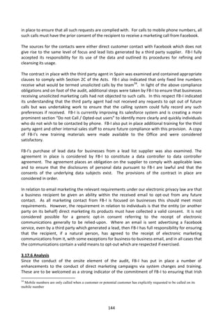 in place to ensure that all such requests are complied with. For calls to mobile phone numbers, all
such calls must have the prior consent of the recipient to receive a marketing call from Facebook.

The sources for the contacts were either direct customer contact with Facebook which does not
give rise to the same level of focus and lead lists generated by a third party supplier. FB-I fully
accepted its responsibility for its use of the data and outlined its procedures for refining and
cleansing its usage.

The contract in place with the third party agent in Spain was examined and contained appropriate
clauses to comply with Section 2C of the Acts. FB-I also indicated that only fixed line numbers
receive what would be termed unsolicited calls by the team34. In light of the above compliance
obligations and on foot of the audit, additional steps were taken by FB-I to ensure that businesses
receiving unsolicited marketing calls had not objected to such calls. In this respect FB-I indicated
its understanding that the third party agent had not received any requests to opt out of future
calls but was undertaking work to ensure that the calling system could fully record any such
preferences if received. FB-I is currently improving its salesforce system and is creating a more
prominent section “Do not Call / Opted-out users” to identify more clearly and quickly individuals
who do not wish to be contacted by phone. FB-I also put in place additional training for the third
party agent and other internal sales staff to ensure future compliance with this provision. A copy
of FB-I’s new training materials were made available to the Office and were considered
satisfactory.

FB-I’s purchase of lead data for businesses from a lead list supplier was also examined. The
agreement in place is considered by FB-I to constitute a data controller to data controller
agreement. The agreement places an obligation on the supplier to comply with applicable laws
and to ensure that the disclosures of personal data pursuant to FB-I are lawful and that the
consents of the underlying data subjects exist. The provisions of the contract in place are
considered in order.

In relation to email marketing the relevant requirements under our electronic privacy law are that
a business recipient be given an ability within the received email to opt-out from any future
contact. As all marketing contact from FB-I is focused on businesses this should meet most
requirements. However, the requirement in relation to individuals is that the entity (or another
party on its behalf) direct marketing its products must have collected a valid consent. It is not
considered possible for a generic opt-in consent referring to the receipt of electronic
communications generally to be relied-upon. Where an email is sent advertising a Facebook
service, even by a third party which generated a lead, then FB-I has full responsibility for ensuring
that the recipient, if a natural person, has agreed to the receipt of electronic marketing
communications from it, with some exceptions for business-to-business email, and in all cases that
the communications contain a valid means to opt-out which are respected if exercised.

3.17.6 Analysis
Since the conduct of the onsite element of the audit, FB-I has put in place a number of
enhancements to the conduct of direct marketing campaigns via system changes and training.
These are to be welcomed as a strong indicator of the commitment of FB-I to ensuring that Irish
34
 Mobile numbers are only called when a customer or potential customer has explicitly requested to be called on its
mobile number




                                                         144
 