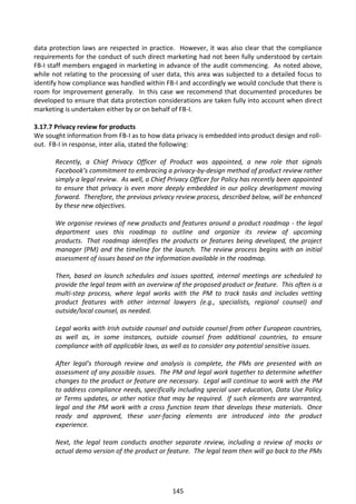 data protection laws are respected in practice. However, it was also clear that the compliance
requirements for the conduct of such direct marketing had not been fully understood by certain
FB-I staff members engaged in marketing in advance of the audit commencing. As noted above,
while not relating to the processing of user data, this area was subjected to a detailed focus to
identify how compliance was handled within FB-I and accordingly we would conclude that there is
room for improvement generally. In this case we recommend that documented procedures be
developed to ensure that data protection considerations are taken fully into account when direct
marketing is undertaken either by or on behalf of FB-I.

3.17.7 Privacy review for products
We sought information from FB-I as to how data privacy is embedded into product design and roll-
out. FB-I in response, inter alia, stated the following:

       Recently, a Chief Privacy Officer of Product was appointed, a new role that signals
       Facebook’s commitment to embracing a privacy-by-design method of product review rather
       simply a legal review. As well, a Chief Privacy Officer for Policy has recently been appointed
       to ensure that privacy is even more deeply embedded in our policy development moving
       forward. Therefore, the previous privacy review process, described below, will be enhanced
       by these new objectives.

       We organise reviews of new products and features around a product roadmap - the legal
       department uses this roadmap to outline and organize its review of upcoming
       products. That roadmap identifies the products or features being developed, the project
       manager (PM) and the timeline for the launch. The review process begins with an initial
       assessment of issues based on the information available in the roadmap.

       Then, based on launch schedules and issues spotted, internal meetings are scheduled to
       provide the legal team with an overview of the proposed product or feature. This often is a
       multi-step process, where legal works with the PM to track tasks and includes vetting
       product features with other internal lawyers (e.g., specialists, regional counsel) and
       outside/local counsel, as needed.

       Legal works with Irish outside counsel and outside counsel from other European countries,
       as well as, in some instances, outside counsel from additional countries, to ensure
       compliance with all applicable laws, as well as to consider any potential sensitive issues.

       After legal's thorough review and analysis is complete, the PMs are presented with an
       assessment of any possible issues. The PM and legal work together to determine whether
       changes to the product or feature are necessary. Legal will continue to work with the PM
       to address compliance needs, specifically including special user education, Data Use Policy
       or Terms updates, or other notice that may be required. If such elements are warranted,
       legal and the PM work with a cross function team that develops these materials. Once
       ready and approved, these user-facing elements are introduced into the product
       experience.

       Next, the legal team conducts another separate review, including a review of mocks or
       actual demo version of the product or feature. The legal team then will go back to the PMs




                                                145
 