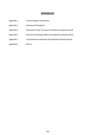 APPENDICES

Appendix 1   Technical Report and Analysis

Appendix 2   Summary of Complaints

Appendix 3   Overview of Team Functions (Provided by Facebook Ireland)

Appendix 4   Structure of European Offices (Provided by Facebook Ireland

Appendix 5   Law Enforcement Requests (Provided by Facebook Ireland)

Appendix 6   Minors




                                     149
 