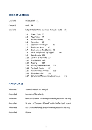 Table of Contents

Chapter 1     Introduction 21

Chapter 2     Audit 24

Chapter 3     Subject Matter Areas examined during the audit    30

              3.1      Privacy Policy 30
              3.2      Advertising 44
              3.3      Access Requests        63
              3.4      Retention      69
              3.5      Cookies/Social Plug-ins      81
              3.6      Third-Party Apps       87
              3.7      Disclosures to Third Parties 98
              3.8      Facial Recognition/Tag Suggest   101
              3.9      Data Security 106
              3.10     Deletion of Accounts 113
              3.11     Friend Finder 119
              3.12     Tagging        127
              3.13     Posting on Other Profiles    129
              3.14     Facebook Credits       132
              3.15     Pseudonymous Profiles        135
              3.16     Abuse Reporting        139
              3.17     Compliance Management/Governance         143



APPENDICES

Appendix 1    Technical Report and Analysis

Appendix 2    Summary of Complaints

Appendix 3    Overview of Team Functions (Provided by Facebook Ireland)

Appendix 4    Structure of European Offices (Provided by Facebook Ireland

Appendix 5    Law Enforcement Requests (Provided by Facebook Ireland)

Appendix 6    Minors




                                        2
 