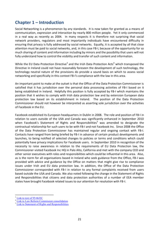 Chapter 1 – Introduction
Social Networking is a phenomenon by any standards. It is now taken for granted as a means of
communication, expression and interaction by nearly 800 million people. Yet it only commenced
in a real way as recently as 2004. In many respects it is therefore not surprising that social
network providers, regulators and most importantly individuals have encountered difficulty in
ensuring that privacy is fully addressed by social networks. Equally, it is accepted by all that close
attention must be paid to social networks, and, in this case FB-I, because of the opportunity for so
much sharing of content and information including by minors and the possibility that users will not
fully understand how to control the visibility and transfer of such content and information.

While the EU Data Protection Directive3 and the Irish Data Protection Acts4 which transposed the
Directive in Ireland could not have reasonably foreseen the development of such technology, the
technology neutral nature of the provisions do provide a sound basis on which to assess social
networking and specifically in this context FB-I’s compliance with the law in this area.

An important point to make at the outset is that the Office of the Data Protection Commissioner is
satisfied that it has jurisdiction over the personal data processing activities of FB-I based on it
being established in Ireland. Helpfully this position is fully accepted by FB-I which maintains the
position that it wishes to comply with Irish data protection law and by extension European data
protection law based on its establishment in Ireland. The position of the Data Protection
Commissioner should not however be interpreted as asserting sole jurisdiction over the activities
of Facebook in the EU.

Facebook established its European headquarters in Dublin in 2008. The role and position of FB-I in
relation to users outside of the USA and Canada was significantly enhanced in September 2010
when Facebook’s Statement of Rights and Responsibilities5 was amended to designate the
contractual relationship for such users to be with FB-I and not Facebook Inc. Since 2008 the Office
of the Data Protection Commissioner has maintained regular and ongoing contact with FB-I.
Contacts have ranged from being briefed by FB-I in advance of certain product developments and
launches, to being notified of selected changes to policies or terms and conditions which could
potentially have privacy implications for Facebook users. In September 2010 in recognition of the
necessity to raise awareness in relation to the requirements of EU Data Protection law, the
Commissioner visited Facebook Inc HQ in Palo Alto, California and met with the company CEO and
other senior executives with roles and responsibilities which could be influential in this area. Also,
as is the norm for all organisations based in Ireland who seek guidance from the Office, FB-I was
provided with advice and guidance by the Office on matters that might give rise to compliance
issues under Irish and EU data protection law. In addition, the Office of the Data Protection
Commissioner corresponded with FB-I in relation to any formal complaints received from users
based outside the USA and Canada. We also noted following the change in the Statement of Rights
and Responsibilities that citizens and data protection authorities of a number of EEA member
states have brought Facebook related issues to our attention for resolution with FB-I.



3
  Link to text of 95/46/EC
4
  Link to Law Reform Commission consolidation
5
  Link to Statement of Rights and Responsibilities




                                                     21
 