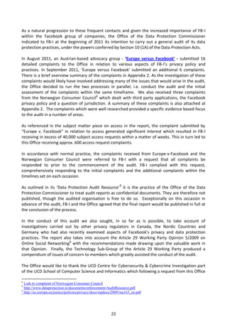As a natural progression to these frequent contacts and given the increased importance of FB-I
within the Facebook group of companies, the Office of the Data Protection Commissioner
indicated to FB-I at the beginning of 2011 its intention to carry out a general audit of its data
protection practices, under the powers conferred by Section 10 (1A) of the Data Protection Acts.

In August 2011, an Austrian-based advocacy group - ‘Europe versus Facebook’ - submitted 16
detailed complaints to the Office in relation to various aspects of FB-I’s privacy policy and
practices. In September 2011, ‘Europe versus Facebook’ submitted an additional 6 complaints.
There is a brief overview summary of the complaints in Appendix 2. As the investigation of these
complaints would likely have involved addressing many of the issues that would arise in the audit,
the Office decided to run the two processes in parallel, i.e. conduct the audit and the initial
assessment of the complaints within the same timeframe. We also received three complaints
from the Norwegian Consumer Council6 which dealt with third party applications, the Facebook
privacy policy and a question of jurisdiction. A summary of these complaints is also attached at
Appendix 2. The complaints which were well researched provided a specific evidence based focus
to the audit in a number of areas.

As referenced in the subject matter piece on access in the report, the complaint submitted by
“Europe v. Facebook” in relation to access generated significant interest which resulted in FB-I
receiving in excess of 40,000 subject access requests within a matter of weeks. This in turn led to
this Office receiving approx. 600 access request complaints.

In accordance with normal practice, the complaints received from Europe-v-Facebook and the
Norwegian Consumer Council were referred to FB-I with a request that all complaints be
responded to prior to the commencement of the audit. FB-I complied with this request,
comprehensively responding to the initial complaints and the additional complaints within the
timelines set on each occasion.

As outlined in its ‘Data Protection Audit Resource’7 it is the practice of the Office of the Data
Protection Commissioner to treat audit reports as confidential documents. They are therefore not
published, though the audited organisation is free to do so. Exceptionally on this occasion in
advance of the audit, FB-I and the Office agreed that the final report would be published in full at
the conclusion of the process.

In the conduct of this audit we also sought, in so far as is possible, to take account of
investigations carried out by other privacy regulators in Canada, the Nordic Countries and
Germany who had also recently examined aspects of Facebook's privacy and data protection
practices. The report also takes into account the Article 29 Working Party Opinion 5/2009 on
Online Social Networking8 with the recommendations made drawing upon the valuable work in
that Opinion. Finally, the Technology Sub-Group of the Article 29 Working Party produced a
compendium of issues of concern to members which greatly assisted the conduct of the audit.

The Office would like to thank the UCD Centre for Cybersecurity & Cybercrime Investigation part
of the UCD School of Computer Science and Informatics which following a request from this Office

6
  Link to complaint of Norwegian Consumer Council
7
  http://www.dataprotection.ie/documents/enforcement/AuditResource.pdf
8
  http://ec.europa.eu/justice/policies/privacy/docs/wpdocs/2009/wp163_en.pdf




                                                         22
 