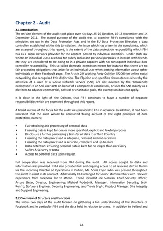 Chapter 2 - Audit
2.1 Introduction
The on-site element of the audit took place over six days 25-26 October, 16-18 November and 14
December 2011. The stated purpose of the audit was to examine FB-I’s compliance with the
principles set out in the Data Protection Acts and in the EU Data Protection Directive a data
controller established within this jurisdiction. An issue which has arisen in the complaints, which
are assessed throughout this report, is the extent of the data protection responsibility which FB-I
has as a social network provider for the content posted by individual members. Under Irish law
where an individual uses Facebook for purely social and personal purposes to interact with friends
etc they are considered to be doing so in a private capacity with no consequent individual data
controller responsibility. This so-called domestic exemption means for instance that there are no
fair processing obligations that arise for an individual user when posting information about other
individuals on their Facebook page. The Article 29 Working Party Opinion 5/2009 on online social
networking also recognised this distinction. The Opinion also specifies circumstances whereby the
activities of a user of a Social Network Service (SNS) are not covered by the ‘household
exemption’. If an SNS user acts on behalf of a company or association, or uses the SNS mainly as a
platform to advance commercial, political or charitable goals, the exemption does not apply.

It is clear in the light of the Opinion, that FB-I continues to have a number of separate
responsibilities which are examined throughout this report.

A broad outline of the focus for the audit was provided to FB-I in advance. In addition, it had been
indicated that the audit would be conducted taking account of the eight principles of data
protection, namely:

•      Fair obtaining and processing of personal data
•      Ensuring data is kept for one or more specified, explicit and lawful purposes
•      Disclosure / further processing / transfer of data to a Third Country
•      Ensuring the data processed is adequate, relevant and not excessive
•      Ensuring the data processed is accurate, complete and up-to-date
•      Data Retention: ensuring personal data is kept for no longer than necessary
•      Safety & Security of Data
•      Access to personal data upon request

Full cooperation was received from FB-I during the audit. All access sought to data and
information was provided. FB-I also provided full and ongoing access to all relevant staff in Dublin
via the incoming Director of Operations in Dublin, Ms. Sonia Flynn who was present throughout
the audit to assist in its conduct. Additionally FB-I arranged for senior staff members with relevant
experience from Facebook Inc to attend. These included Joe Sullivan, Chief Security Officer;
Arturo Bejar, Director, Engineering; Michael Podobnik, Manager, Information Security; Scott
Renfro, Software Engineer, Security Engineering; and Travis Bright, Product Manager, Site Integrity
and Support Engineering.

2.2 Overview of Structure and Functions
The initial two days of the audit focused on gathering a full understanding of the structure of
Facebook and in particular FB-I and the data held in relation to users. In addition to Ireland and




                                                 24
 