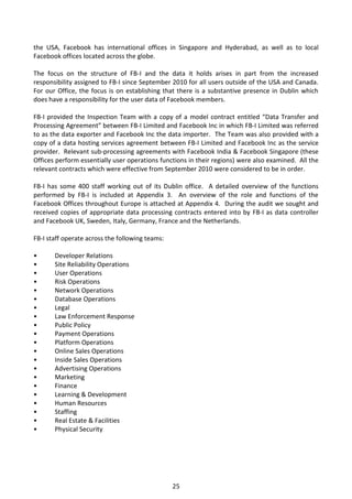 the USA, Facebook has international offices in Singapore and Hyderabad, as well as to local
Facebook offices located across the globe.

The focus on the structure of FB-I and the data it holds arises in part from the increased
responsibility assigned to FB-I since September 2010 for all users outside of the USA and Canada.
For our Office, the focus is on establishing that there is a substantive presence in Dublin which
does have a responsibility for the user data of Facebook members.

FB-I provided the Inspection Team with a copy of a model contract entitled “Data Transfer and
Processing Agreement” between FB-I Limited and Facebook Inc in which FB-I Limited was referred
to as the data exporter and Facebook Inc the data importer. The Team was also provided with a
copy of a data hosting services agreement between FB-I Limited and Facebook Inc as the service
provider. Relevant sub-processing agreements with Facebook India & Facebook Singapore (these
Offices perform essentially user operations functions in their regions) were also examined. All the
relevant contracts which were effective from September 2010 were considered to be in order.

FB-I has some 400 staff working out of its Dublin office. A detailed overview of the functions
performed by FB-I is included at Appendix 3. An overview of the role and functions of the
Facebook Offices throughout Europe is attached at Appendix 4. During the audit we sought and
received copies of appropriate data processing contracts entered into by FB-I as data controller
and Facebook UK, Sweden, Italy, Germany, France and the Netherlands.

FB-I staff operate across the following teams:

•      Developer Relations
•      Site Reliability Operations
•      User Operations
•      Risk Operations
•      Network Operations
•      Database Operations
•      Legal
•      Law Enforcement Response
•      Public Policy
•      Payment Operations
•      Platform Operations
•      Online Sales Operations
•      Inside Sales Operations
•      Advertising Operations
•      Marketing
•      Finance
•      Learning & Development
•      Human Resources
•      Staffing
•      Real Estate & Facilities
•      Physical Security




                                                 25
 