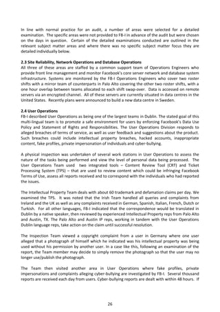 In line with normal practice for an audit, a number of areas were selected for a detailed
examination. The specific areas were not provided to FB-I in advance of the audit but were chosen
on the days in question. Certain of the detailed examinations conducted are outlined in the
relevant subject matter areas and where there was no specific subject matter focus they are
detailed individually below.

2.3 Site Reliability, Network Operations and Database Operations
All three of these areas are staffed by a common support team of Operations Engineers who
provide front line management and monitor Facebook’s core server network and database system
infrastructure. Systems are monitored by the FB-I Operations Engineers who cover two roster
shifts with a mirror team of counterparts in Palo Alto covering the other two roster shifts, with a
one hour overlap between teams allocated to each shift swap-over. Data is accessed on remote
servers via an encrypted channel. All of these servers are currently situated in data centres in the
United States. Recently plans were announced to build a new data centre in Sweden.

2.4 User Operations
FB-I described User Operations as being one of the largest teams in Dublin. The stated goal of this
multi-lingual team is to promote a safe environment for users by enforcing Facebook’s Data Use
Policy and Statement of Rights and Responsibilities. The User Operations Division responds to
alleged breaches of terms of service, as well as user feedback and suggestions about the product.
Such breaches could include intellectual property breaches, hacked accounts, inappropriate
content, fake profiles, private impersonation of individuals and cyber-bullying.

A physical inspection was undertaken of several work stations in User Operations to assess the
nature of the tasks being performed and view the level of personal data being processed. The
User Operations Team used two integrated tools – Content Review Tool (CRT) and Ticket
Processing System (TPS) – that are used to review content which could be infringing Facebook
Terms of Use, assess all reports received and to correspond with the individuals who had reported
the issues.

The Intellectual Property Team deals with about 60 trademark and defamation claims per day. We
examined the TPS. It was noted that the Irish Team handled all queries and complaints from
Ireland and the UK as well as any complaints received in German, Spanish, Italian, French, Dutch or
Turkish. For all other languages, FB-I indicated that the correspondence would be translated in
Dublin by a native speaker, then reviewed by experienced Intellectual Property reps from Palo Alto
and Austin, TX. The Palo Alto and Austin IP reps, working in tandem with the User Operations
Dublin language reps, take action on the claim until successful resolution.

The Inspection Team viewed a copyright complaint from a user in Germany where one user
alleged that a photograph of himself which he indicated was his intellectual property was being
used without his permission by another user. In a case like this, following an examination of the
report, the Team member may decide to simply remove the photograph so that the user may no
longer use/publish the photograph.

The Team then visited another area in User Operations where fake profiles, private
impersonations and complaints alleging cyber-bullying are investigated by FB-I. Several thousand
reports are received each day from users. Cyber-bullying reports are dealt with within 48 hours. If




                                                26
 