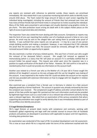 any reports are received with reference to potential suicide, these reports are prioritised
immediately. FB-I also stated that it uses a proactive monitoring tool which seeks to identify issues
around child abuse. The Team noted the large amount of data on each screen regarding the
individual being investigated, including the amount of friends they had amassed over time and
how many of these friends had sent friend invites in comparison to invites issued by the individual.
Many of the fields were presented in percentages and visually depicted using graphics similar to
pie charts. The data protection issues arising are dealt with in the subject matter pieces on the
right of access to personal data and retention.

The Inspection Team also visited the team dealing with fake accounts. Complaints or reports may
take the form of one user reporting that another user of a Facebook account is false or not a real
person. An email may be sent to the alleged fake user asking them to provide some proof of
identity. It was outlined that some reports are not genuine – it may be a case of one person
simply disliking another and making a complaint. However, it was indicated that if FB-I collected
the proof that the account was fake, the account would be removed, although FB-I offers the
removed account holder an opportunity to appeal.

We also examined a number of privacy related queries. One was from a French user who sought
the removal of her deceased father’s account. She sought full removal as opposed to
memorialising (which is a status that FB-I will place an account if it is verifiably notified that an
account holder has passed away). This request was acted upon once the requester was in a
position to supply verification of the death of her father. However, FB-I did confirm in line with its
standard policy that it could not provide any information on the account itself.

Another case related to a French user who as the Mother of a 14 year old in France sought the
deletion of her daughter’s account as she was unhappy with the use her daughter was making of
the account. It was explained to the mother that FB-I could not delete the account on her request
and she was provided with extensive information on how to engage with her daughter in relation
to her concerns.

Also examined was a complaint from a female user in Germany in relation to a fake account
allegedly posted by a former boyfriend. The account in question was already removed by the time
the complaint was received. The complainant sought IP address and other contact details for the
poster of the fake profile but again FB-I pointed out that such information could only be provided
by legitimate legal means such as a court order or via a relevant law enforcement authority relying
upon a relevant legal basis. We noted from an examination of the various complaints that where
supporting documentation was sought to verify identity that it was immediately deleted as part of
the workflow once identity was proven.

2.5 Legal Division/Compliance
FB-I’s Legal Division at present deals mainly with compliance and contracts, working with
Facebook’s global engineering and legal staff and outside counsel to ensure that all Facebook
products and policies are developed in accordance with applicable European and Irish regulations,
including data protection laws.

An examination was conducted of the input of FB-I to product development and risk assessment.
This is now an issue which FB Inc is required under the terms of the settlement reached with the




                                                 27
 