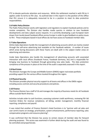 FTC to devote particular attention and resources. While the settlement reached is with FB Inc it
applies under its terms to FB-I also. As outlined later in this report it is the position of this Office
that FB-I ensure it is adequately resourced to be in a position to meet its data protection
responsibilities.

2.6 Public Policy Division
The Public Policy Division works with legislators and regulators to explain Facebook policies and to
resolve complaints. The Division also handles media queries in relation to new Facebook
developments and data subject access requests. It is currently developing a pan-European team
drawn from locally based Facebook offices across Europe in order to give feedback on policy issues
to FB-I. These employees based in local offices do not have access to Facebook member data.

2.7 Sales Operations
Online Sales Operations handle the management of advertising accounts which are mainly created
through the self-serve advertising tool available on the Facebook website. A number of issues
which arose during discussions with these Teams are dealt with in the subject matter areas on
advertising and retention.

Inside Sales Operations also handle the management of advertising accounts with associated
interaction with local offices (Facebook France, Facebook Germany, etc) and is responsible for
bringing new business to Facebook through generating new sales leads. The data protection
compliance of the process in place at the time of the audit is separately assessed in this report.

2.8 Real Estate
This Division manages the Europe and Middle Eastern (EMEA) region real estate portfolio
providing support for the various offices located throughout the region.

2.9 Physical Security
This Division provides physical security support to all teams and offices in the EMEA region
including access controls and security procedures and policies.

2.10 Finance
The Finance Division has a staff of 16 and manages the majority of business needs for all Facebook
offices outside North America.

Activities include order to cash functions; assessing customer credit worthiness, reviewing FB-I Ad
Insertion Orders for revenue compliance, all billing, vendor management, monthly financial
reporting, compliance and payroll.

It was noted that another of Finance Division’s listed functions is to “partner with ad sales and
user centric teams on strategy, prioritization, system enhancements, performance reporting, sales
compensation programs and resource planning”.

It was confirmed that the Division has access to certain classes of member data for forward
planning purposes. This access was examined in further detail during the audit and was found to
be controlled and proportionate.




                                                  28
 