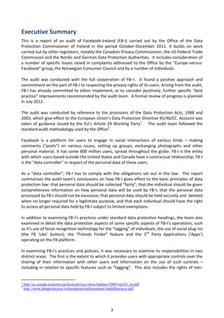 Executive Summary
This is a report of an audit of Facebook-Ireland (FB-I) carried out by the Office of the Data
Protection Commissioner of Ireland in the period October-December 2011. It builds on work
carried out by other regulators, notably the Canadian Privacy Commissioner, the US Federal Trade
Commission and the Nordic and German Data Protection Authorities. It includes consideration of
a number of specific issues raised in complaints addressed to the Office by the “Europe-versus-
Facebook” group, the Norwegian Consumer Council and by a number of individuals.

The audit was conducted with the full cooperation of FB–I. It found a positive approach and
commitment on the part of FB-I to respecting the privacy rights of its users. Arising from the audit,
FB-I has already committed to either implement, or to consider positively, further specific “best
practice” improvements recommended by the audit team. A formal review of progress is planned
in July 2012.

The audit was conducted by reference to the provisions of the Data Protection Acts, 1988 and
2003, which give effect to the European Union’s Data Protection Directive 95/46/EC. Account was
taken of guidance issued by the EU’s Article 29 Working Party1. The audit team followed the
standard audit methodology used by the Office2.

Facebook is a platform for users to engage in social interactions of various kinds – making
comments (“posts”) on various issues, setting up groups, exchanging photographs and other
personal material. It has some 800 million users, spread throughout the globe. FB-I is the entity
with which users based outside the United States and Canada have a contractual relationship. FB-I
is the “data controller” in respect of the personal data of these users.

As a “data controller”, FB-I has to comply with the obligations set out in the law. The report
summarises the audit team’s conclusions on how FB-I gives effect to the basic principles of data
protection law: that personal data should be collected “fairly”; that the individual should be given
comprehensive information on how personal data will be used by FB-I; that the personal data
processed by FB-I should not be excessive; that personal data should be held securely and deleted
when no longer required for a legitimate purpose; and that each individual should have the right
to access all personal data held by FB-I subject to limited exemptions.

In addition to examining FB-I’s practices under standard data protection headings, the team also
examined in detail the data protection aspects of some specific aspects of FB-I’s operations, such
as it’s use of facial recognition technology for the “tagging” of individuals, the use of social plug-ins
(the FB ‘Like’ button), the “Friends Finder” feature and the 3 rd Party Applications (‘Apps’)
operating on the FB platform.

In examining FB-I’s practices and policies, it was necessary to examine its responsibilities in two
distinct areas. The first is the extent to which it provides users with appropriate controls over the
sharing of their information with other users and information on the use of such controls –
including in relation to specific features such as “tagging”. This also includes the rights of non-


1
    http://ec.europa.eu/justice/policies/privacy/docs/wpdocs/2009/wp163_en.pdf
2
    http://www.dataprotection.ie/documents/enforcement/AuditResource.pdf




                                                           3
 