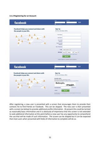 3.1.2 Registering for an Account




After registering, a new user is presented with a screen that encourages them to provide their
contacts list to find friends on Facebook. This can be skipped. The new user is then presented
with a screen (as below) to provide additional profile information. At present this could be termed
as reasonably basic information and it is obviously of importance that this screen is not extended
to seek additional information at this point before a new user has any opportunity to comprehend
the use that will be made of such information. The screen can be skipped but it can be expected
that most users when presented with fields of information to complete will do so.




                                                31
 