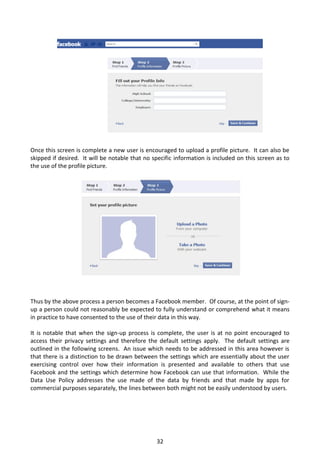 Once this screen is complete a new user is encouraged to upload a profile picture. It can also be
skipped if desired. It will be notable that no specific information is included on this screen as to
the use of the profile picture.




Thus by the above process a person becomes a Facebook member. Of course, at the point of sign-
up a person could not reasonably be expected to fully understand or comprehend what it means
in practice to have consented to the use of their data in this way.

It is notable that when the sign-up process is complete, the user is at no point encouraged to
access their privacy settings and therefore the default settings apply. The default settings are
outlined in the following screens. An issue which needs to be addressed in this area however is
that there is a distinction to be drawn between the settings which are essentially about the user
exercising control over how their information is presented and available to others that use
Facebook and the settings which determine how Facebook can use that information. While the
Data Use Policy addresses the use made of the data by friends and that made by apps for
commercial purposes separately, the lines between both might not be easily understood by users.




                                                32
 