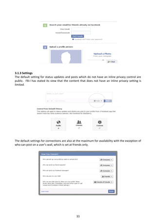 3.1.3 Settings
The default setting for status updates and posts which do not have an inline privacy control are
public. FB-I has stated its view that the content that does not have an inline privacy setting is
limited.




The default settings for connections are also at the maximum for availability with the exception of
who can post on a user’s wall, which is set at friends only.




                                                33
 