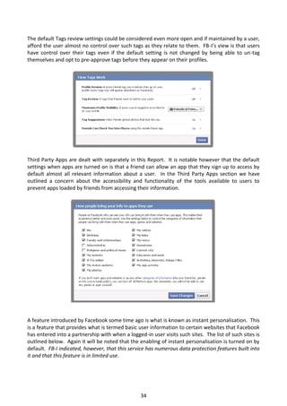 The default Tags review settings could be considered even more open and if maintained by a user,
afford the user almost no control over such tags as they relate to them. FB-I’s view is that users
have control over their tags even if the default setting is not changed by being able to un-tag
themselves and opt to pre-approve tags before they appear on their profiles.




Third Party Apps are dealt with separately in this Report. It is notable however that the default
settings when apps are turned on is that a friend can allow an app that they sign up to access by
default almost all relevant information about a user. In the Third Party Apps section we have
outlined a concern about the accessibility and functionality of the tools available to users to
prevent apps loaded by friends from accessing their information.




A feature introduced by Facebook some time ago is what is known as instant personalisation. This
is a feature that provides what is termed basic user information to certain websites that Facebook
has entered into a partnership with when a logged-in user visits such sites. The list of such sites is
outlined below. Again it will be noted that the enabling of instant personalisation is turned on by
default. FB-I indicated, however, that this service has numerous data protection features built into
it and that this feature is in limited use.




                                                 34
 
