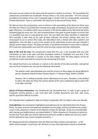 the access to and content of the policy and the second in relation to consent. On accessibility the
complainant contended that Facebook’s Privacy Policy is not easily accessible – the link ‘privacy’
provided at the bottom of the user’s Facebook page is merely a link to a privacy guide, containing
limited information. There is a link within this document to the actual Privacy Policy.

FB-I did not share the complainants view in relation to the accessibility of the Data Use Policy since
the Data Use Policy is accessible from virtually every page of Facebook, except for the user’s profile
page. Moreover, its visibility will be soon increased. A link will be added on the left-hand side of the
newsfeed page for every user. FB-I also considered that it has gone to great lengths to ensure that
it is available and easy to understand by users. The new Data Use Policy launched in September
2011 provides a clear view of the type of data collected, the privacy settings that users are
encouraged to use to control their data, the information that is shared with other websites and
applications, how the data is used in the context of the advertising services and also included a
specific section about minors. The Data Use Policy is constantly amended to ensure that it captures
FB-I’s practices and provides users with the most accurate, precise and clear information.

Role of FB-I and the User: the complainant stated that the user is not provided with any clear
information on who is the data controller (Facebook Ireland or Facebook Inc.) and that, if the
identity of the data controller is unclear to the data subject, then the data subject cannot be
considered to have provided his consent to the processing of his data.

FB-I stated that there is no confusion in relation to the identity of the data controller, stating that
any non-US or Canadian user can see the following information:

       The website under www.facebook.com and the services on these pages are being offered to
       you by: Facebook Ireland Limited, Hanover Reach, 5-7 Hanover Quay, Dublin 2 Ireland

       However, FB-I is willing to provide clearer information to its users. Therefore, it has decided
       to add in the Data Use Policy the contact details of FB-I and a clarification about where FB-I
       is the data controller.


Extent of Privacy Information: the complainant was dissatisfied that, in order to get a grasp of
Facebook’s privacy policies, a user must deal with multiple documents and links, with many
specific provisions difficult to locate.

FB-I indicated that it updated its Data Use Policy in September 2011 to make it more user friendly.

Contradictions: the complainant highlighted contradictions he has identified within the Privacy
Policy. He states that the contradictions identified run to 6 pages and has provided some sample
issues in the complaint in relation to the deletion of data, for example, “If you are uncomfortable
with sharing your profile picture, you should delete it.” While elsewhere in the policy he points to
the fact that “Even after you remove information from your profile or delete your account, copies
of that information may remain viewable elsewhere…”

FB-I disagreed with the complainant that the Data Use Policy contains contradictions. In the
above-noted example, in particular, FB-I discloses to users that information shared on Facebook




                                                  36
 