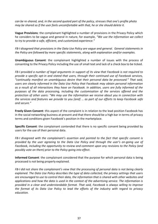 can be re-shared, and, in the second quoted part of the policy, stresses that one’s profile photo
may be shared so if the user feels uncomfortable with that, he or she should delete it.

Vague Provisions: the complainant highlighted a number of provisions in the Privacy Policy which
he considers to be vague and general in nature, for example, “We use the information we collect
to try to provide a safe, efficient, and customized experience.”

FB-I disagreed that provisions in the Data Use Policy are vague and general. General statements in
the Policy are followed by more specific statements, along with explanation and/or examples.

Unambiguous Consent: the complainant highlighted a number of issues with the process of
consenting to the Privacy Policy including the use of small text and lack of a check box to be ticked.

FB-I provided a number of legal arguments in support of its view that Facebook is not required to
provide a specific opt-in and stated that users, through their continued use of Facebook services,
“continually manifest an unambiguous desire that their personal data be processed.” That said,
users are clearly informed in the Data Use Policy that Facebook may obtain personal information
as a result of all interactions they have on Facebook. In addition, users are fully informed of the
purposes of the data processing, including the customisation of the services offered and the
protection of other users: “We may use the information we receive about you in connection with
the services and features we provide to you [and] … as part of our efforts to keep Facebook safe
and secure.”

Freely Given Consent: this aspect of the complaint is in relation to the lead position Facebook has
in the social networking business at present and that there should be a high bar in terms of privacy
terms and conditions given Facebook’s position in the marketplace.

Specific Consent: the complainant contended that there is no specific consent being provided by
users for the use of their personal data.

FB-I disagreed with the complainant’s assertion and pointed to the fact that specific consent is
provided by the user agreeing to the Data Use Policy and through the user’s on-going use of
Facebook, including the opportunity to review and comment upon any revisions to the Policy (and
possibly vote on them) prior to the Policy going into effect.

Informed Consent: the complainant considered that the purpose for which personal data is being
processed is not being properly explained.

FB-I did not share the complainant’s view that the processing of personal data is not being clearly
explained. The Data Use Policy describes the type of data collected, the privacy settings that users
are encouraged to use to control their data, the information that is shared with other websites and
applications and how the data is used in the context of the advertising service. The information is
provided in a clear and understandable format. That said, Facebook is always willing to improve
the format of its Data Use Policy to lead the efforts of the industry with regard to privacy
education.




                                                 37
 
