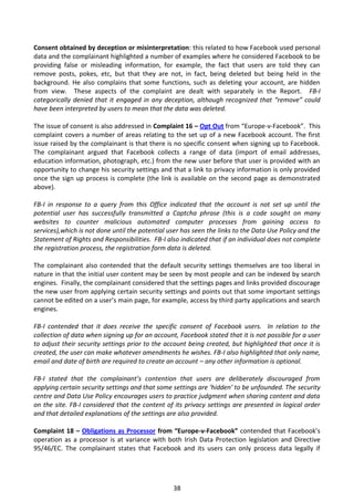 Consent obtained by deception or misinterpretation: this related to how Facebook used personal
data and the complainant highlighted a number of examples where he considered Facebook to be
providing false or misleading information, for example, the fact that users are told they can
remove posts, pokes, etc, but that they are not, in fact, being deleted but being held in the
background. He also complains that some functions, such as deleting your account, are hidden
from view. These aspects of the complaint are dealt with separately in the Report. FB-I
categorically denied that it engaged in any deception, although recognized that “remove” could
have been interpreted by users to mean that the data was deleted.

The issue of consent is also addressed in Complaint 16 – Opt Out from “Europe-v-Facebook”. This
complaint covers a number of areas relating to the set up of a new Facebook account. The first
issue raised by the complainant is that there is no specific consent when signing up to Facebook.
The complainant argued that Facebook collects a range of data (import of email addresses,
education information, photograph, etc.) from the new user before that user is provided with an
opportunity to change his security settings and that a link to privacy information is only provided
once the sign up process is complete (the link is available on the second page as demonstrated
above).

FB-I in response to a query from this Office indicated that the account is not set up until the
potential user has successfully transmitted a Captcha phrase (this is a code sought on many
websites to counter malicious automated computer processes from gaining access to
services),which is not done until the potential user has seen the links to the Data Use Policy and the
Statement of Rights and Responsibilities. FB-I also indicated that if an individual does not complete
the registration process, the registration form data is deleted.

The complainant also contended that the default security settings themselves are too liberal in
nature in that the initial user content may be seen by most people and can be indexed by search
engines. Finally, the complainant considered that the settings pages and links provided discourage
the new user from applying certain security settings and points out that some important settings
cannot be edited on a user’s main page, for example, access by third party applications and search
engines.

FB-I contended that it does receive the specific consent of Facebook users. In relation to the
collection of data when signing up for an account, Facebook stated that it is not possible for a user
to adjust their security settings prior to the account being created, but highlighted that once it is
created, the user can make whatever amendments he wishes. FB-I also highlighted that only name,
email and date of birth are required to create an account – any other information is optional.

FB-I stated that the complainant’s contention that users are deliberately discouraged from
applying certain security settings and that some settings are ‘hidden’ to be unfounded. The security
centre and Data Use Policy encourages users to practice judgment when sharing content and data
on the site. FB-I considered that the content of its privacy settings are presented in logical order
and that detailed explanations of the settings are also provided.

Complaint 18 – Obligations as Processor from “Europe-v-Facebook” contended that Facebook’s
operation as a processor is at variance with both Irish Data Protection legislation and Directive
95/46/EC. The complainant states that Facebook and its users can only process data legally if




                                                 38
 