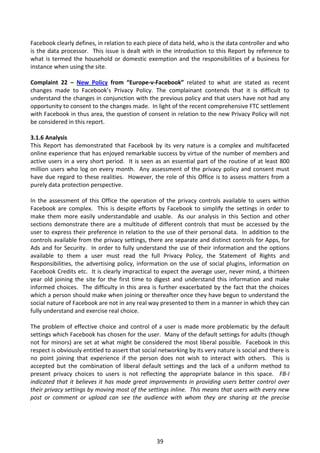 Facebook clearly defines, in relation to each piece of data held, who is the data controller and who
is the data processor. This issue is dealt with in the introduction to this Report by reference to
what is termed the household or domestic exemption and the responsibilities of a business for
instance when using the site.

Complaint 22 – New Policy from “Europe-v-Facebook” related to what are stated as recent
changes made to Facebook’s Privacy Policy. The complainant contends that it is difficult to
understand the changes in conjunction with the previous policy and that users have not had any
opportunity to consent to the changes made. In light of the recent comprehensive FTC settlement
with Facebook in thus area, the question of consent in relation to the new Privacy Policy will not
be considered in this report.

3.1.6 Analysis
This Report has demonstrated that Facebook by its very nature is a complex and multifaceted
online experience that has enjoyed remarkable success by virtue of the number of members and
active users in a very short period. It is seen as an essential part of the routine of at least 800
million users who log on every month. Any assessment of the privacy policy and consent must
have due regard to these realities. However, the role of this Office is to assess matters from a
purely data protection perspective.

In the assessment of this Office the operation of the privacy controls available to users within
Facebook are complex. This is despite efforts by Facebook to simplify the settings in order to
make them more easily understandable and usable. As our analysis in this Section and other
sections demonstrate there are a multitude of different controls that must be accessed by the
user to express their preference in relation to the use of their personal data. In addition to the
controls available from the privacy settings, there are separate and distinct controls for Apps, for
Ads and for Security. In order to fully understand the use of their information and the options
available to them a user must read the full Privacy Policy, the Statement of Rights and
Responsibilities, the advertising policy, information on the use of social plugins, information on
Facebook Credits etc. It is clearly impractical to expect the average user, never mind, a thirteen
year old joining the site for the first time to digest and understand this information and make
informed choices. The difficulty in this area is further exacerbated by the fact that the choices
which a person should make when joining or thereafter once they have begun to understand the
social nature of Facebook are not in any real way presented to them in a manner in which they can
fully understand and exercise real choice.

The problem of effective choice and control of a user is made more problematic by the default
settings which Facebook has chosen for the user. Many of the default settings for adults (though
not for minors) are set at what might be considered the most liberal possible. Facebook in this
respect is obviously entitled to assert that social networking by its very nature is social and there is
no point joining that experience if the person does not wish to interact with others. This is
accepted but the combination of liberal default settings and the lack of a uniform method to
present privacy choices to users is not reflecting the appropriate balance in this space. FB-I
indicated that it believes it has made great improvements in providing users better control over
their privacy settings by moving most of the settings inline. This means that users with every new
post or comment or upload can see the audience with whom they are sharing at the precise




                                                  39
 