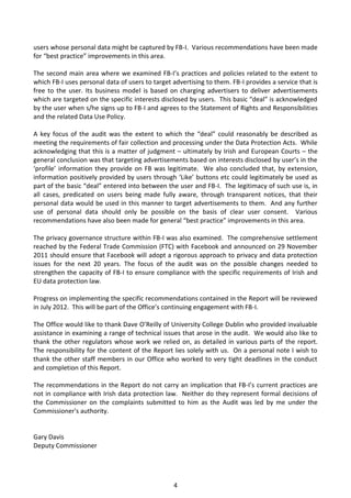 users whose personal data might be captured by FB-I. Various recommendations have been made
for “best practice” improvements in this area.

The second main area where we examined FB-I’s practices and policies related to the extent to
which FB-I uses personal data of users to target advertising to them. FB-I provides a service that is
free to the user. Its business model is based on charging advertisers to deliver advertisements
which are targeted on the specific interests disclosed by users. This basic “deal” is acknowledged
by the user when s/he signs up to FB-I and agrees to the Statement of Rights and Responsibilities
and the related Data Use Policy.

A key focus of the audit was the extent to which the “deal” could reasonably be described as
meeting the requirements of fair collection and processing under the Data Protection Acts. While
acknowledging that this is a matter of judgment – ultimately by Irish and European Courts – the
general conclusion was that targeting advertisements based on interests disclosed by user’s in the
‘profile’ information they provide on FB was legitimate. We also concluded that, by extension,
information positively provided by users through ‘Like’ buttons etc could legitimately be used as
part of the basic “deal” entered into between the user and FB-I. The legitimacy of such use is, in
all cases, predicated on users being made fully aware, through transparent notices, that their
personal data would be used in this manner to target advertisements to them. And any further
use of personal data should only be possible on the basis of clear user consent. Various
recommendations have also been made for general “best practice” improvements in this area.

The privacy governance structure within FB-I was also examined. The comprehensive settlement
reached by the Federal Trade Commission (FTC) with Facebook and announced on 29 November
2011 should ensure that Facebook will adopt a rigorous approach to privacy and data protection
issues for the next 20 years. The focus of the audit was on the possible changes needed to
strengthen the capacity of FB-I to ensure compliance with the specific requirements of Irish and
EU data protection law.

Progress on implementing the specific recommendations contained in the Report will be reviewed
in July 2012. This will be part of the Office’s continuing engagement with FB-I.

The Office would like to thank Dave O’Reilly of University College Dublin who provided invaluable
assistance in examining a range of technical issues that arose in the audit. We would also like to
thank the other regulators whose work we relied on, as detailed in various parts of the report.
The responsibility for the content of the Report lies solely with us. On a personal note I wish to
thank the other staff members in our Office who worked to very tight deadlines in the conduct
and completion of this Report.

The recommendations in the Report do not carry an implication that FB-I’s current practices are
not in compliance with Irish data protection law. Neither do they represent formal decisions of
the Commissioner on the complaints submitted to him as the Audit was led by me under the
Commissioner's authority.


Gary Davis
Deputy Commissioner




                                                 4
 