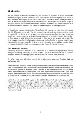 3.2 Advertising

It is not a secret that the means of funding the operation of Facebook as a free platform for
members to engage in social networking is via various forms of advertising from third parties to
those members. What is perhaps less clear is what precise user information is used by Facebook to
make its advertising proposition attractive to advertisers. Therefore in this audit we sought to
clarify this position and where appropriate seek enhanced information and control for members as
to certain information which can and cannot be used for targeted advertising purposes.

As stated in the previous section on the Privacy Policy, it is important to make clear at the outset
that this Office does not consider that it is possible using data protection requirements as a basis
to require FB-I to deliver a free service from which members can have the right to opt-out
completely from the means of funding it. However, there is an absolute necessity that members
be fully aware of what information generated in their use of the service will be used for
advertising purposes thereby allowing them to exercise choice. Equally, we consider that Irish data
protection law imposes reasonable limits as to what information generated by a member should
be considered as usable for advertising purposes under Facebook’s form of consent.

3.2.1. Advertising Operations
Advertising Operations is a division of FB-I with a staff of 33. The Advertising Operations Division
manages advertising campaigns on behalf of FB-I. To assess the level of use of Facebook
members’ data for advertising purposes the Office met with relevant team members.

FB-I offers two basic advertising models to its advertising customers: Premium Ads and
Marketplace Ads.

Premium Ads are ads which appear uniquely on a member’s profile/timeline or newsfeed utilising
100% of the homepage space available for advertising (see screenshot below). FB-I confirmed that
only a limited number of “managed clients” are able to purchase premium ads. Such managed
clients are handled directly by the Inside Sales team based in Dublin or the Direct Sales team
based in the European local offices. An advertiser cannot purchase a premium ad using the online
tools available on Facebook and are set up by the Facebook advertising operation team only.

Marketplace Ads are ads which appear to the right hand side of all Facebook pages, except for
profile pages. Up to 6 of these ads may appear on a page (see screenshot below). All clients may
purchase marketplace ads. Pricing for such ads are set via automatic auction. Potential advertisers
bid either for the price they are willing to pay every time their ad is clicked (pay-per-click model) or
they bid what they will pay every time a set number of impressions are displayed (1,000
impressions model).




                                                  43
 