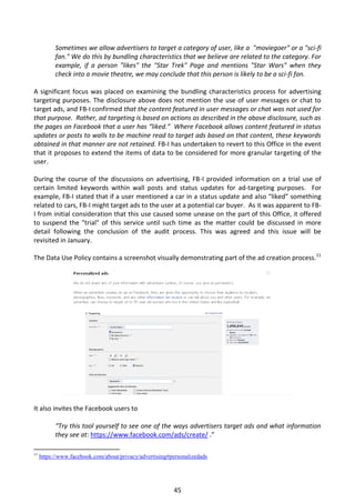 Sometimes we allow advertisers to target a category of user, like a "moviegoer" or a "sci-fi
           fan." We do this by bundling characteristics that we believe are related to the category. For
           example, if a person "likes" the "Star Trek" Page and mentions "Star Wars" when they
           check into a movie theatre, we may conclude that this person is likely to be a sci-fi fan.

A significant focus was placed on examining the bundling characteristics process for advertising
targeting purposes. The disclosure above does not mention the use of user messages or chat to
target ads, and FB-I confirmed that the content featured in user messages or chat was not used for
that purpose. Rather, ad targeting is based on actions as described in the above disclosure, such as
the pages on Facebook that a user has “liked.” Where Facebook allows content featured in status
updates or posts to walls to be machine read to target ads based on that content, these keywords
obtained in that manner are not retained. FB-I has undertaken to revert to this Office in the event
that it proposes to extend the items of data to be considered for more granular targeting of the
user.

During the course of the discussions on advertising, FB-I provided information on a trial use of
certain limited keywords within wall posts and status updates for ad-targeting purposes. For
example, FB-I stated that if a user mentioned a car in a status update and also “liked” something
related to cars, FB-I might target ads to the user at a potential car buyer. As it was apparent to FB-
I from initial consideration that this use caused some unease on the part of this Office, it offered
to suspend the "trial" of this service until such time as the matter could be discussed in more
detail following the conclusion of the audit process. This was agreed and this issue will be
revisited in January.

The Data Use Policy contains a screenshot visually demonstrating part of the ad creation process.11




It also invites the Facebook users to

           “Try this tool yourself to see one of the ways advertisers target ads and what information
           they see at: https://www.facebook.com/ads/create/ .”

11
     https://www.facebook.com/about/privacy/advertising#personalizedads




                                                         45
 
