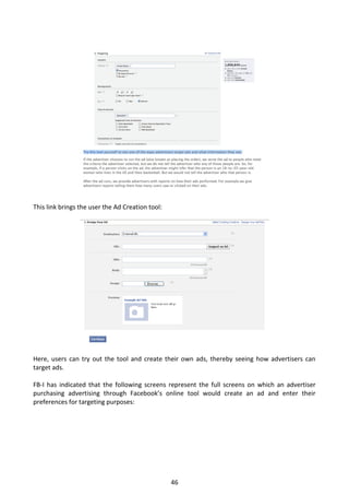 This link brings the user the Ad Creation tool:




Here, users can try out the tool and create their own ads, thereby seeing how advertisers can
target ads.

FB-I has indicated that the following screens represent the full screens on which an advertiser
purchasing advertising through Facebook’s online tool would create an ad and enter their
preferences for targeting purposes:




                                                  46
 