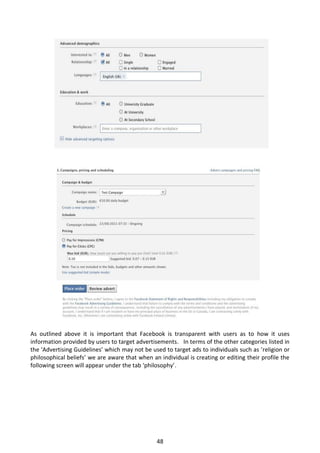 As outlined above it is important that Facebook is transparent with users as to how it uses
information provided by users to target advertisements. In terms of the other categories listed in
the ‘Advertising Guidelines’ which may not be used to target ads to individuals such as ‘religion or
philosophical beliefs’ we are aware that when an individual is creating or editing their profile the
following screen will appear under the tab ‘philosophy’.




                                                48
 