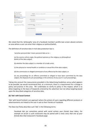 We noted that the ‘philosophy’ area of a Facebook member’s profile (see screen above) contains
an area where a user can enter their religious or political beliefs.

The definition of sensitive data in Irish data protection law is:

       ‘sensitive personal data’ means personal data as to—

       (a) the racial or ethnic origin, the political opinions or the religious or philosophical
       beliefs of the data subject,

       (b) whether the data subject is a member of a trade union,

       (c) the physical or mental health or condition or sexual life of the data subject,

       (d) the commission or alleged commission of any offence by the data subject, or

       (e) any proceedings for an offence committed or alleged to have been committed by the data
       subject, the disposal of such proceedings or the sentence of any court in such proceedings;

Taking into account the reassurances provided in the Advertising Guidelines versus what appears
to be possible, we would recommend that, at a minimum, there is a requirement for a change in
policy and practice in this area. FB-I undertakes to clarify its policy in this respect, which is to
allow targeting on the basis of keywords entered by the advertiser but not allow targeting based
upon the described categories of sensitive data.

(b) ‘Ads’ with Social Context

‘Ads’ with Social Context is an approach where the actions of users regarding different products or
advertisements are linked to the user in ads to their friends on Facebook.

The Data Use Policy describes such ‘Ads’ in the following terms:

       Facebook Ads are sometimes paired with social actions your friends have taken. For
       example an ad for a sushi restaurant may be paired with a news story that one of your
       friends likes that restaurant’s Facebook page.




                                                       49
 