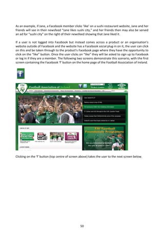 As an example, if Jane, a Facebook member clicks ‘like’ on a sushi restaurant website, Jane and her
friends will see in their newsfeed “Jane likes sushi city,” and her friends then may also be served
an ad for “sushi city” on the right of their newsfeed showing that Jane liked it.

If a user is not logged into Facebook but instead comes across a product or an organisation’s
website outside of Facebook and the website has a Facebook social plug-in on it, the user can click
on this and be taken through to the product’s Facebook page where they have the opportunity to
click on the “like” button. Once the user clicks on “like” they will be asked to sign up to Facebook
or log in if they are a member. The following two screens demonstrate this scenario, with the first
screen containing the Facebook ‘f’ button on the home page of the Football Association of Ireland.




Clicking on the ‘f’ button (top centre of screen above) takes the user to the next screen below.




                                                 50
 