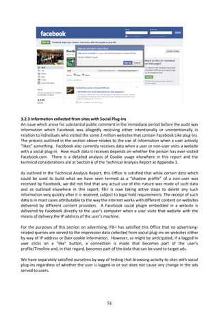 3.2.3 Information collected from sites with Social Plug-ins
An issue which arose for substantial public comment in the immediate period before the audit was
information which Facebook was allegedly receiving either intentionally or unintentionally in
relation to individuals who visited the some 2 million websites that contain Facebook Like plug-ins.
The process outlined in the section above relates to the use of information when a user actively
“likes” something. Facebook also currently receives data when a user or non-user visits a website
with a social plug-in. How much data it receives depends on whether the person has ever visited
Facebook.com. There is a detailed analysis of Cookie usage elsewhere in this report and the
technical considerations are at Section 6 of the Technical Analysis Report at Appendix 1.

As outlined in the Technical Analysis Report, this Office is satisfied that while certain data which
could be used to build what we have seen termed as a “shadow profile” of a non-user was
received by Facebook, we did not find that any actual use of this nature was made of such data
and as outlined elsewhere in this report, FB-I is now taking active steps to delete any such
information very quickly after it is received, subject to legal hold requirements The receipt of such
data is in most cases attributable to the way the internet works with different content on websites
delivered by different content providers. A Facebook social plugin embedded in a website is
delivered by Facebook directly to the user’s computer when a user visits that website with the
means of delivery the IP address of the user’s machine.

For the purposes of this section on advertising, FB-I has satisfied this Office that no advertising-
related queries are served to the impression data collected from social plug-ins on websites either
by way of IP address or Datr cookie information. However, as might be anticipated, if a logged-in
user clicks on a “like” button, a connection is made that becomes part of the user’s
profile/Timeline and, in that regard, becomes part of the data that can be used to target ads.

We have separately satisfied ourselves by way of testing that browsing activity to sites with social
plug-ins regardless of whether the user is logged-in or out does not cause any change in the ads
served to users.




                                                 51
 