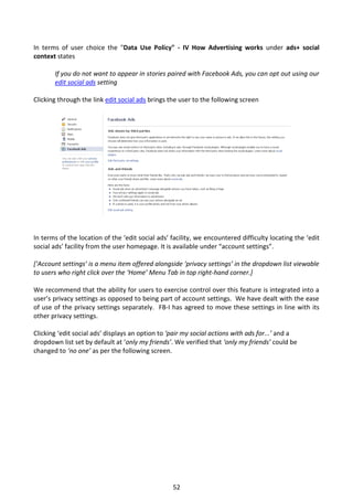 In terms of user choice the "Data Use Policy" - IV How Advertising works under ads+ social
context states

       If you do not want to appear in stories paired with Facebook Ads, you can opt out using our
       edit social ads setting

Clicking through the link edit social ads brings the user to the following screen




In terms of the location of the ‘edit social ads’ facility, we encountered difficulty locating the ‘edit
social ads’ facility from the user homepage. It is available under “account settings”.

[‘Account settings’ is a menu item offered alongside ‘privacy settings’ in the dropdown list viewable
to users who right click over the ‘Home’ Menu Tab in top right-hand corner.]

We recommend that the ability for users to exercise control over this feature is integrated into a
user’s privacy settings as opposed to being part of account settings. We have dealt with the ease
of use of the privacy settings separately. FB-I has agreed to move these settings in line with its
other privacy settings.

Clicking ‘edit social ads’ displays an option to ‘pair my social actions with ads for...’ and a
dropdown list set by default at ‘only my friends’. We verified that ‘only my friends’ could be
changed to ‘no one’ as per the following screen.




                                                  52
 