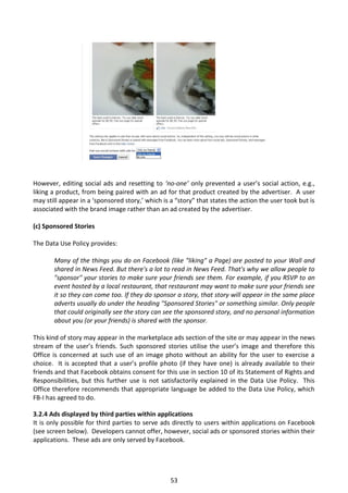 However, editing social ads and resetting to ‘no-one’ only prevented a user’s social action, e.g.,
liking a product, from being paired with an ad for that product created by the advertiser. A user
may still appear in a ‘sponsored story,’ which is a “story” that states the action the user took but is
associated with the brand image rather than an ad created by the advertiser.

(c) Sponsored Stories

The Data Use Policy provides:

       Many of the things you do on Facebook (like "liking" a Page) are posted to your Wall and
       shared in News Feed. But there's a lot to read in News Feed. That's why we allow people to
       "sponsor" your stories to make sure your friends see them. For example, if you RSVP to an
       event hosted by a local restaurant, that restaurant may want to make sure your friends see
       it so they can come too. If they do sponsor a story, that story will appear in the same place
       adverts usually do under the heading "Sponsored Stories" or something similar. Only people
       that could originally see the story can see the sponsored story, and no personal information
       about you (or your friends) is shared with the sponsor.

This kind of story may appear in the marketplace ads section of the site or may appear in the news
stream of the user’s friends. Such sponsored stories utilise the user’s image and therefore this
Office is concerned at such use of an image photo without an ability for the user to exercise a
choice. It is accepted that a user’s profile photo (if they have one) is already available to their
friends and that Facebook obtains consent for this use in section 10 of its Statement of Rights and
Responsibilities, but this further use is not satisfactorily explained in the Data Use Policy. This
Office therefore recommends that appropriate language be added to the Data Use Policy, which
FB-I has agreed to do.

3.2.4 Ads displayed by third parties within applications
It is only possible for third parties to serve ads directly to users within applications on Facebook
(see screen below). Developers cannot offer, however, social ads or sponsored stories within their
applications. These ads are only served by Facebook.




                                                  53
 