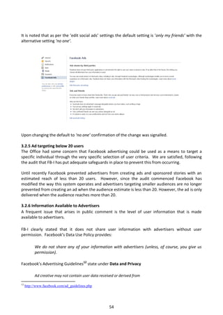 It is noted that as per the ‘edit social ads’ settings the default setting is ‘only my friends’ with the
alternative setting ‘no one’.




Upon changing the default to ‘no one’ confirmation of the change was signalled.

3.2.5 Ad targeting below 20 users
The Office had some concern that Facebook advertising could be used as a means to target a
specific individual through the very specific selection of user criteria. We are satisfied, following
the audit that FB-I has put adequate safeguards in place to prevent this from occurring.

Until recently Facebook prevented advertisers from creating ads and sponsored stories with an
estimated reach of less than 20 users. However, since the audit commenced Facebook has
modified the way this system operates and advertisers targeting smaller audiences are no longer
prevented from creating an ad when the audience estimate is less than 20. However, the ad is only
delivered when the audience reaches more than 20.

3.2.6 Information Available to Advertisers
A frequent issue that arises in public comment is the level of user information that is made
available to advertisers.

FB-I clearly stated that it does not share user information with advertisers without user
permission. Facebook’s Data Use Policy provides:

           We do not share any of your information with advertisers (unless, of course, you give us
           permission).

Facebook’s Advertising Guidelines12 state under Data and Privacy

           Ad creative may not contain user data received or derived from

12
     http://www.facebook.com/ad_guidelines.php




                                                      54
 