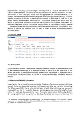 We commenced our analysis by examining the means by which FB-I interacts with advertisers. We
noted that while FB-I does provide its advertising customers with detailed information about the
effectiveness of their campaigns, it does so in an aggregated and anonymised format. As an
example, one ad campaign examined was targeted at all users aged 13-34 in 8 major countries.
Detailed information is available to the advertiser in relation to the number of times the ad was
served, the click through rate etc per country. On a country level, information is broken down into
region. So, for instance, information is available in France for Alsace, Aquitaine, Auvergne etc. but
not at any lower level of detail. Information is also provided on the number of persons aged 13-
17, 18-24 and 25-34 that accessed the ad and the breakdown between males and females. It is not
possible to identify any individual from this level of detail. A sample ad campaign report is
contained below.
                     Ad campaign report.
Ad campaign report




Dispute Resolution

It is clear that occasionally a difference of opinion will emerge between an advertiser and FB-I as
to the number of impressions of an ad or the number of actual clicks that took place. In this
respect we wished to confirm that IP address information is not provided to advertisers in such
circumstances. This was confirmed by FB-I via an analysis of the process for dealing with such
disputes.

3.2.7 Retention of Ad click Information

It was clarified that ad click information containing IP address information is retained indefinitely,
primarily for tax and accounting purposes, legal holds on such data, and improving ad-targeting.
The Office advised FB-I that a policy to hold user ad click data indefinitely was completely
unacceptable and that FB-I needed to draw up a retention policy as a matter of priority for all data
held by FB-I relating to the ads clicked by a user. This matter is dealt with in the Retention Section.
FB-I has agreed that it will anonymise13 ad-click data after a two-year period. Furthermore, FB-I

13
   By “anonymise,” FB-I means, for ad-click and search data, FB-I will replace user IDs (UIDs) in logs using a hashing
function; for browser cookies (DATR) and IP address, FB-I will remove contents of the browser cookie from the log
file and drop the last octet of the IP address




                                                          56
 