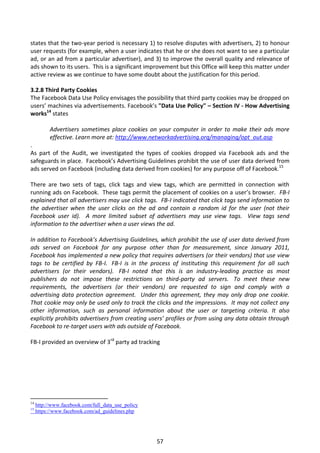 states that the two-year period is necessary 1) to resolve disputes with advertisers, 2) to honour
user requests (for example, when a user indicates that he or she does not want to see a particular
ad, or an ad from a particular advertiser), and 3) to improve the overall quality and relevance of
ads shown to its users. This is a significant improvement but this Office will keep this matter under
active review as we continue to have some doubt about the justification for this period.

3.2.8 Third Party Cookies
The Facebook Data Use Policy envisages the possibility that third party cookies may be dropped on
users’ machines via advertisements. Facebook’s "Data Use Policy" – Section IV - How Advertising
works14 states

           Advertisers sometimes place cookies on your computer in order to make their ads more
           effective. Learn more at: http://www.networkadvertising.org/managing/opt_out.asp
.
As part of the Audit, we investigated the types of cookies dropped via Facebook ads and the
safeguards in place. Facebook’s Advertising Guidelines prohibit the use of user data derived from
ads served on Facebook (including data derived from cookies) for any purpose off of Facebook.15

There are two sets of tags, click tags and view tags, which are permitted in connection with
running ads on Facebook. These tags permit the placement of cookies on a user’s browser. FB-I
explained that all advertisers may use click tags. FB-I indicated that click tags send information to
the advertiser when the user clicks on the ad and contain a random id for the user (not their
Facebook user id). A more limited subset of advertisers may use view tags. View tags send
information to the advertiser when a user views the ad.

In addition to Facebook’s Advertising Guidelines, which prohibit the use of user data derived from
ads served on Facebook for any purpose other than for measurement, since January 2011,
Facebook has implemented a new policy that requires advertisers (or their vendors) that use view
tags to be certified by FB-I. FB-I is in the process of instituting this requirement for all such
advertisers (or their vendors). FB-I noted that this is an industry-leading practice as most
publishers do not impose these restrictions on third-party ad servers. To meet these new
requirements, the advertisers (or their vendors) are requested to sign and comply with a
advertising data protection agreement. Under this agreement, they may only drop one cookie.
That cookie may only be used only to track the clicks and the impressions. It may not collect any
other information, such as personal information about the user or targeting criteria. It also
explicitly prohibits advertisers from creating users’ profiles or from using any data obtain through
Facebook to re-target users with ads outside of Facebook.

FB-I provided an overview of 3rd party ad tracking




14
     http://www.facebook.com/full_data_use_policy
15
     https://www.facebook.com/ad_guidelines.php




                                                    57
 
