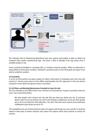Overview of Third
   Party Ad Tracking                                                                     Media
                                                          Facebook
                                                                                         Agency



                         Unique
                         Tracking
                         URL




                           Data is
                           anonymised
                           upon leaving
                                                                     Sample Advertiser view of
                           Facebook
                                                                     rolled-up data
     John                                 Independently
     30                                   assigned
     Irish                                number :12345
                                          Ireland
                                          1 Click
                                          3 Impressions



FB-I indicates that its Advertising Operations team has systems and models in place to detect ad
creatives that contain unauthorized tags. The team is able to identify if the tag comes from a
certified vendor or not.

From a technical standpoint, a tracking URL is a random string of numbers. When an advertiser is
being billed on third party numbers, Facebook is granted access to the third party ad report to be
able to verify the numbers.

3.2.9 Analysis
In so far as third parties can place cookies to collect information of Facebook users this issue will
remain of interest and concern to this Office and therefore the FB-I approach in this area will be
assessed in more detail during the review in July 2012.

3.2.10 Filters and Blocking Mechanisms Provided to Users for Ads
FB-I has indicated to this Office that it has a formal set of procedures in place to provide control to
users. See screenshots below.

       We give people more control over the ads they see than just about any site. If someone
       doesn't want to see an ad they can click X and indicate a preference not to see that specific
       ad or not to see ads from that advertiser. You don’t have the same control if you walk past
       a billboard or get shown an ad on TV.

The availability and use of these features does not appear well known to users and FB-I is therfore
asked to take steps to better educate users about the options which they present to control ad
content.




                                                   58
 