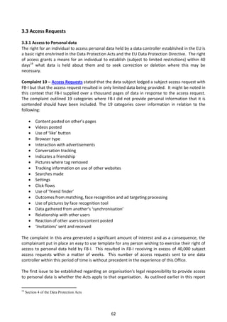 3.3 Access Requests

3.3.1 Access to Personal data
The right for an individual to access personal data held by a data controller established in the EU is
a basic right enshrined in the Data Protection Acts and the EU Data Protection Directive. The right
of access grants a means for an individual to establish (subject to limited restrictions) within 40
days16 what data is held about them and to seek correction or deletion where this may be
necessary.

Complaint 10 – Access Requests stated that the data subject lodged a subject access request with
FB-I but that the access request resulted in only limited data being provided. It might be noted in
this context that FB-I supplied over a thousand pages of data in response to the access request.
The complaint outlined 19 categories where FB-I did not provide personal information that it is
contended should have been included. The 19 categories cover information in relation to the
following:

          Content posted on other’s pages
          Videos posted
          Use of ‘like’ button
          Browser type
          Interaction with advertisements
          Conversation tracking
          Indicates a friendship
          Pictures where tag removed
          Tracking information on use of other websites
          Searches made
          Settings
          Click flows
          Use of ‘friend finder’
          Outcomes from matching, face recognition and ad targeting processing
          Use of pictures by face recognition tool
          Data gathered from another’s ‘synchronisation’
          Relationship with other users
          Reaction of other users to content posted
          ‘Invitations’ sent and received

The complaint in this area generated a significant amount of interest and as a consequence, the
complainant put in place an easy to use template for any person wishing to exercise their right of
access to personal data held by FB-I. This resulted in FB-I receiving in excess of 40,000 subject
access requests within a matter of weeks. This number of access requests sent to one data
controller within this period of time is without precedent in the experience of this Office.

The first issue to be established regarding an organisation’s legal responsibility to provide access
to personal data is whether the Acts apply to that organisation. As outlined earlier in this report

16
     Section 4 of the Data Protection Acts




                                                   62
 