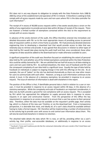 FB-I does not in any way dispute its obligation to comply with the Data Protection Acts 1988 &
2003 by virtue of the establishment and operation of FB-I in Ireland. It therefore is seeking to fully
comply with all access requests made by users and non-users where FB-I is the data controller for
such information17.

The receipt of in excess of 40,000 access requests within a few weeks would place a strain on the
ability of any organisation to provide personal data within 40 days of receipt of the request. There
are however a limited number of exemptions contained within the Acts to the requirement to
comply with an access request.

In advance of the onsite element of the audit, this Office therefore entered into immediate and
detailed discussions with FB-I as to the most appropriate means of providing access to personal
data of requesters within as short a time-frame as possible. FB-I had previously devoted extensive
engineering time to developing a download tool that would provide access to data that was
relatively easy to retrieve and provide. It was agreed that discussions in relation to other types of
data held by FB-I would take place during the audit itself and that, once considered, these other
categories of data would be added to the download tool or made otherwise available to users.

A significant proportion of the audit was therefore focused on establishing the extent of personal
data held by FB-I and whether any of the limited exemptions contained within the Data Protection
Acts could be validly claimed by FB-I. We are satisfied that we had full access to all data relating to
users and non-users held by FB-I. As outlined elsewhere, the sheer size of Facebook and FB-I and
the consequent complexity of user data held is a significant issue. Equally the type of data held by
Facebook on individuals is subject to ongoing change in line with the offerings on the site. As an
example, the use of “pokes” on the site has declined dramatically as there are now other means
for users to communicate with each other. However, as long as such information continues to be
stored, it must, in the absence of a statutory exemption, be provided in response to an access
request. The issue of retention of information is dealt with elsewhere in the report.

The position of this Office is that, if identifiable personal data is held in relation to a user or non-
user, it must be provided in response to an access request within 40 days, in the absence of a
statutory exemption. While the complexity and scale of Facebook is an important consideration, it
does not, by itself, provide a ground for non-compliance with an access request. This is accepted
by FB-I which has approached the obligation to supply personal data in response to access
requests in an open and constructive manner. From the perspective of this Office the key
requirement in response to an access request is to ensure that a user has access to their personal
data. Therefore, either the data must be available on the requester’s profile page, their activity
log, which is a feature of the new user Timeline, or via the download tool. From a transparency
perspective, it is desirable that most, and ideally all, of a user’s data should be available without
having to make a formal request. FB-I therefore will be implementing a number of enhancements
to the activity log to provide users with access to and control over information about them. This
will also be examined elsewhere in relation to retention.

The attached table details the data which FB-I is now, or will be, providing either via a user’s
activity log, their profile, user-accessible databases, or additionally in response to an access
17
  Facebook’s Terms and Conditions provide that the contractual relationship with users outside of the United States and
Canada is with FB-I.




                                                          63
 