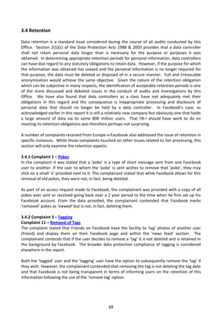 3.4 Retention

Data retention is a standard issue considered during the course of all audits conducted by this
Office. Section 2(1)(c) of the Data Protection Acts 1988 & 2003 provides that a data controller
shall not retain personal data longer than is necessary for the purpose or purposes it was
obtained. In determining appropriate retention periods for personal information, data controllers
can have due regard to any statutory obligations to retain data. However, if the purpose for which
the information was obtained has ceased and the personal information is no longer required for
that purpose, the data must be deleted or disposed of in a secure manner. Full and irrevocable
anonymisation would achieve the same objective. Given the nature of the retention obligation
which can be subjective in many respects, the identification of acceptable retention periods is one
of the more discussed and debated issues in the conduct of audits and investigations by this
Office. We have also found that data controllers as a class have not adequately met their
obligations in this regard and the consequence is inappropriate processing and disclosure of
personal data that should no longer be held by a data controller. In Facebook’s case, as
acknowledged earlier in this report it is still a relatively new company but obviously one that holds
a large amount of data via its some 800 million users. That FB-I should have work to do on
meeting its retention obligations was therefore perhaps not surprising.

A number of complaints received from Europe-v-Facebook also addressed the issue of retention in
specific instances. While those complaints touched on other issues related to fair processing, this
section will only examine the retention aspects.

3.4.1 Complaint 1 – Pokes
In the complaint it was stated that a ‘poke’ is a type of short message sent from one Facebook
user to another. If the user to whom the ‘poke’ is sent wishes to remove that ‘poke’, they may
click on a small ‘x’ provided next to it. The complainant stated that while Facebook allows for this
removal of old pokes, they were not, in fact, being deleted.

As part of an access request made to Facebook, the complainant was provided with a copy of all
pokes ever sent or received going back over a 2 year period to the time when he first set up his
Facebook account. From the data provided, the complainant contended that Facebook marks
‘removed’ pokes as ‘viewed’ but is not, in fact, deleting them.

3.4.2 Complaint 3 – Tagging
Complaint 11 – Removal of Tags
The complaint stated that Friends on Facebook have the facility to ‘tag’ photos of another user
(friend) and display them on their Facebook page and within the ‘news feed’ section. The
complainant contends that if the user decides to remove a ‘tag’ it is not deleted and is retained in
the background by Facebook. The broader data protection compliance of tagging is considered
elsewhere in the report.

Both the ‘tagged’ user and the ‘tagging’ user have the option to subsequently remove the ‘tag’ if
they wish. However, the complainant contended that removing the tag is not deleting the tag data
and that Facebook is not being transparent in terms of informing users on the retention of this
information following the use of the ‘remove tag’ option.




                                                 68
 