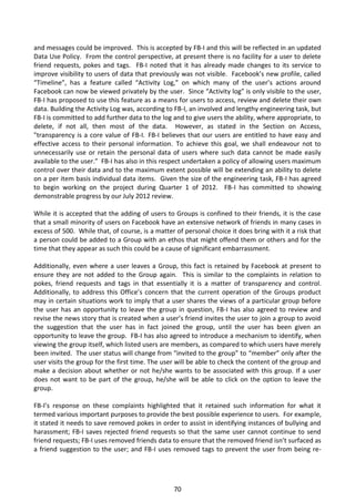 and messages could be improved. This is accepted by FB-I and this will be reflected in an updated
Data Use Policy. From the control perspective, at present there is no facility for a user to delete
friend requests, pokes and tags. FB-I noted that it has already made changes to its service to
improve visibility to users of data that previously was not visible. Facebook’s new profile, called
“Timeline”, has a feature called “Activity Log,” on which many of the user’s actions around
Facebook can now be viewed privately by the user. Since “Activity log” is only visible to the user,
FB-I has proposed to use this feature as a means for users to access, review and delete their own
data. Building the Activity Log was, according to FB-I, an involved and lengthy engineering task, but
FB-I is committed to add further data to the log and to give users the ability, where appropriate, to
delete, if not all, then most of the data. However, as stated in the Section on Access,
"transparency is a core value of FB-I. FB-I believes that our users are entitled to have easy and
effective access to their personal information. To achieve this goal, we shall endeavour not to
unnecessarily use or retain the personal data of users where such data cannot be made easily
available to the user.” FB-I has also in this respect undertaken a policy of allowing users maximum
control over their data and to the maximum extent possible will be extending an ability to delete
on a per item basis individual data items. Given the size of the engineering task, FB-I has agreed
to begin working on the project during Quarter 1 of 2012. FB-I has committed to showing
demonstrable progress by our July 2012 review.

While it is accepted that the adding of users to Groups is confined to their friends, it is the case
that a small minority of users on Facebook have an extensive network of friends in many cases in
excess of 500. While that, of course, is a matter of personal choice it does bring with it a risk that
a person could be added to a Group with an ethos that might offend them or others and for the
time that they appear as such this could be a cause of significant embarrassment.

Additionally, even where a user leaves a Group, this fact is retained by Facebook at present to
ensure they are not added to the Group again. This is similar to the complaints in relation to
pokes, friend requests and tags in that essentially it is a matter of transparency and control.
Additionally, to address this Office’s concern that the current operation of the Groups product
may in certain situations work to imply that a user shares the views of a particular group before
the user has an opportunity to leave the group in question, FB-I has also agreed to review and
revise the news story that is created when a user’s friend invites the user to join a group to avoid
the suggestion that the user has in fact joined the group, until the user has been given an
opportunity to leave the group. FB-I has also agreed to introduce a mechanism to identify, when
viewing the group itself, which listed users are members, as compared to which users have merely
been invited. The user status will change from “invited to the group” to “member” only after the
user visits the group for the first time. The user will be able to check the content of the group and
make a decision about whether or not he/she wants to be associated with this group. If a user
does not want to be part of the group, he/she will be able to click on the option to leave the
group.

FB-I’s response on these complaints highlighted that it retained such information for what it
termed various important purposes to provide the best possible experience to users. For example,
it stated it needs to save removed pokes in order to assist in identifying instances of bullying and
harassment; FB-I saves rejected friend requests so that the same user cannot continue to send
friend requests; FB-I uses removed friends data to ensure that the removed friend isn’t surfaced as
a friend suggestion to the user; and FB-I uses removed tags to prevent the user from being re-




                                                 70
 