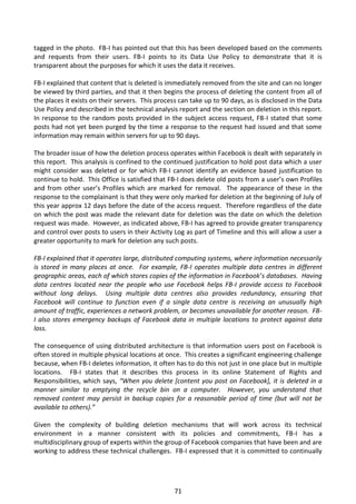 tagged in the photo. FB-I has pointed out that this has been developed based on the comments
and requests from their users. FB-I points to its Data Use Policy to demonstrate that it is
transparent about the purposes for which it uses the data it receives.

FB-I explained that content that is deleted is immediately removed from the site and can no longer
be viewed by third parties, and that it then begins the process of deleting the content from all of
the places it exists on their servers. This process can take up to 90 days, as is disclosed in the Data
Use Policy and described in the technical analysis report and the section on deletion in this report.
In response to the random posts provided in the subject access request, FB-I stated that some
posts had not yet been purged by the time a response to the request had issued and that some
information may remain within servers for up to 90 days.

The broader issue of how the deletion process operates within Facebook is dealt with separately in
this report. This analysis is confined to the continued justification to hold post data which a user
might consider was deleted or for which FB-I cannot identify an evidence based justification to
continue to hold. This Office is satisfied that FB-I does delete old posts from a user’s own Profiles
and from other user’s Profiles which are marked for removal. The appearance of these in the
response to the complainant is that they were only marked for deletion at the beginning of July of
this year approx 12 days before the date of the access request. Therefore regardless of the date
on which the post was made the relevant date for deletion was the date on which the deletion
request was made. However, as indicated above, FB-I has agreed to provide greater transparency
and control over posts to users in their Activity Log as part of Timeline and this will allow a user a
greater opportunity to mark for deletion any such posts.

FB-I explained that it operates large, distributed computing systems, where information necessarily
is stored in many places at once. For example, FB-I operates multiple data centres in different
geographic areas, each of which stores copies of the information in Facebook’s databases. Having
data centres located near the people who use Facebook helps FB-I provide access to Facebook
without long delays. Using multiple data centres also provides redundancy, ensuring that
Facebook will continue to function even if a single data centre is receiving an unusually high
amount of traffic, experiences a network problem, or becomes unavailable for another reason. FB-
I also stores emergency backups of Facebook data in multiple locations to protect against data
loss.

The consequence of using distributed architecture is that information users post on Facebook is
often stored in multiple physical locations at once. This creates a significant engineering challenge
because, when FB-I deletes information, it often has to do this not just in one place but in multiple
locations. FB-I states that it describes this process in its online Statement of Rights and
Responsibilities, which says, “When you delete [content you post on Facebook], it is deleted in a
manner similar to emptying the recycle bin on a computer. However, you understand that
removed content may persist in backup copies for a reasonable period of time (but will not be
available to others).”

Given the complexity of building deletion mechanisms that will work across its technical
environment in a manner consistent with its policies and commitments, FB-I has a
multidisciplinary group of experts within the group of Facebook companies that have been and are
working to address these technical challenges. FB-I expressed that it is committed to continually




                                                  71
 