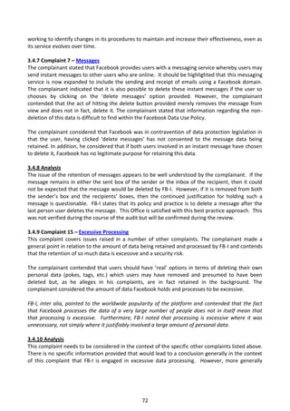 working to identify changes in its procedures to maintain and increase their effectiveness, even as
its service evolves over time.

3.4.7 Complaint 7 – Messages
The complainant stated that Facebook provides users with a messaging service whereby users may
send instant messages to other users who are online. It should be highlighted that this messaging
service is now expanded to include the sending and receipt of emails using a Facebook domain.
The complainant indicated that it is also possible to delete these instant messages if the user so
chooses by clicking on the ‘delete messages’ option provided. However, the complainant
contended that the act of hitting the delete button provided merely removes the message from
view and does not in fact, delete it. The complainant stated that information regarding the non-
deletion of this data is difficult to find within the Facebook Data Use Policy.

The complainant considered that Facebook was in contravention of data protection legislation in
that the user, having clicked ‘delete messages’ has not consented to the message data being
retained. In addition, he considered that if both users involved in an instant message have chosen
to delete it, Facebook has no legitimate purpose for retaining this data.

3.4.8 Analysis
The issue of the retention of messages appears to be well understood by the complainant. If the
message remains in either the sent box of the sender or the inbox of the recipient, then it could
not be expected that the message would be deleted by FB-I. However, if it is removed from both
the sender’s box and the recipients’ boxes, then the continued justification for holding such a
message is questionable. FB-I states that its policy and practice is to delete a message after the
last person user deletes the message. This Office is satisfied with this best practice approach. This
was not verified during the course of the audit but will be confirmed during the review.

3.4.9 Complaint 15 – Excessive Processing
This complaint covers issues raised in a number of other complaints. The complainant made a
general point in relation to the amount of data being retained and processed by FB-I and contends
that the retention of so much data is excessive and a security risk.

The complainant contended that users should have ‘real’ options in terms of deleting their own
personal data (pokes, tags, etc.) which users may have removed and presumed to have been
deleted but, as he alleges in his complaints, are in fact retained in the background. The
complainant considered the amount of data Facebook holds and processes to be excessive.

FB-I, inter alia, pointed to the worldwide popularity of the platform and contended that the fact
that Facebook processes the data of a very large number of people does not in itself mean that
that processing is excessive. Furthermore, FB-I noted that processing is excessive where it was
unnecessary, not simply where it justifiably involved a large amount of personal data.

3.4.10 Analysis
This complaint needs to be considered in the context of the specific other complaints listed above.
There is no specific information provided that would lead to a conclusion generally in the context
of this complaint that FB-I is engaged in excessive data processing. However, more generally




                                                 72
 
