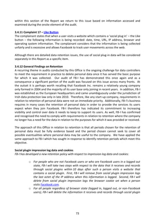 within this section of the Report we return to this issue based on information accessed and
examined during the onsite element of the audit.

3.4.11 Complaint 17 – Like Button
The complainant states that when a user visits a website which contains a ‘social plug in’ – the Like
button – the following information is being recorded: date, time, URL, IP address, browser and
operating system information. The complainant considers that the information is being collected
unfairly and is excessive and allows Facebook to track user movements across the web.

Although there are detailed data retention issues, the use of social plug-in data will be considered
separately in this Report as a specific item.

3.4.12 General Findings on Retention
A recurring theme in audits conducted by this Office is the ongoing challenge for data controllers
to meet the requirement in practice to delete personal data once it has served the basic purpose
for which it was collected. Our audit of FB-I has demonstrated this once again and as a
consequence a significant portion of the audit was focused on this issue across many fronts. At
the outset it is perhaps worth recalling that Facebook Inc. remains a relatively young company
only formed in 2004 and the majority of its user base only joining in recent years. In addition, FB-I
was established as the European headquarters and came unambiguously under the jurisdiction of
Irish data protection law only in late 2010. Therefore, like any start-up company, requirements in
relation to retention of personal data were not an immediate priority. Additionally, FB-I’s business
requires in many cases the retention of personal data in order to provide the services its users
expect when they join Facebook. FB-I therefore has indicated its commitment to increasing
visibility and control over data it needs to keep to support its users. As well, FB-I has confirmed
and recognised the need to comply with requirements in relation to retention where the company
no longer has a need for the data in relation to the purposes for which it was provided or received.

The approach of this Office in relation to retention is that all periods chosen for the retention of
personal data must be fully evidence based and the period chosen cannot seek to cover all
possible eventualities where personal data may be useful to the company. We have applied the
same approach to FB-I which has sought in response to identify retention periods which meet this
objective.

Social plugin impression log data and cookies
FB-I has developed a new retention policy with respect to impression log data and cookies:

           o For people who are not Facebook users or who are Facebook users in a logged out
             state, FB-I will take two steps with respect to the data that it receives and records
             through social plugins within 10 days after such a person visits a website that
             contains a social plugin. First, FB-I will remove from social plugin impression logs
             the last octet of the IP address when this information is logged. Second, FB-I will
             delete from social plugin impression logs the browser cookie set when a person
             visits Facebook.com.
           o For all people regardless of browser state (logged in, logged out, or non-Facebook
             users), FB-I will delete the information it receives and records through social plugin




                                                 73
 
