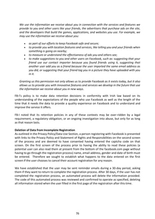 We use the information we receive about you in connection with the services and features we
   provide to you and other users like your friends, the advertisers that purchase ads on the site,
   and the developers that build the games, applications, and websites you use. For example, we
   may use the information we receive about you:

          as part of our efforts to keep Facebook safe and secure;
          to provide you with location features and services, like telling you and your friends when
           something is going on nearby;
          to measure or understand the effectiveness of ads you and others see;
          to make suggestions to you and other users on Facebook, such as: suggesting that your
           friend use our contact importer because you found friends using it, suggesting that
           another user add you as a friend because the user imported the same email address as
           you did, or suggesting that your friend tag you in a picture they have uploaded with you
           in it.

   Granting us this permission not only allows us to provide Facebook as it exists today, but it also
   allows us to provide you with innovative features and services we develop in the future that use
   the information we receive about you in new ways.

FB-I’s policy is to make data retention decisions in conformity with Irish law based on its
understanding of the expectations of the people who use Facebook as well as the length of the
time that it needs the data to provide a quality experience on Facebook and to understand and
improve the service it offers.

FB-I noted that its retention policies in any of these contexts may be over-ridden by a legal
requirement, a regulatory obligation, or an ongoing investigation into abuse, but only for as long
as that reason lasts.

Deletion of Data from Incomplete Registration
As outlined in the Privacy Policy/Data Use Section, a person registering with Facebook is presented
with links to the Privacy Policy and Statement of Rights and Responsibilities on the second screen
of the process and are deemed to have consented having entered the captcha code on that
screen. On the first screen of the process prior to having the ability to read these policies (a
potential user can also read them at present from the bottom of the facebook.com page without
having to go through the registration process) name, email address, gender and date of birth must
be entered. Therefore we sought to establish what happens to the data entered on the first
screen if the user chooses to cancel their account registration for any reason.

We have established that the user may be sent reminder emails during a 30-day period, asking
them if they want to return to complete the registration process. After 30 days, if the user has not
completed the registration process, an automated process will delete the information provided.
The code of this automated process was reviewed and confirmed to operate as specified, deleting
all information stored when the user filled in the first page of the registration after this time.




                                                 76
 