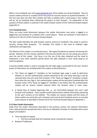When a non-Facebook user visits www.facebook.com, three cookies are set by Facebook. Two are
session cookies and one is a cookie set for two years for security reasons as outlined elsewhere. If
this non-user does not clear their cookies and visits a website with a social plug-in, four cookies
will be set by Facebook when delivering the plug-in to their browser. An explanation of the
purpose of these cookies is outlined in the cookie analysis section of the Technical Analysis Report
(appendix 1).

3.5.2 Facebook Users
There are some small distinctions between the cookie information sent when a logged-in or
logged-out user browses to a website with a social plug-in. These are outlined in more detail in
Sections 6.4.1 & 6.4.2 of the Technical Analysis Report.

The Datr cookie identifies the web browser used to connect to Facebook. This cookie is used for
security, among other purposes. For example, this cookie is also used to underpin login
notifications and approvals.

The lifetime of this cookie is currently two years. We expect Facebook to examine shortening this
period. However, for the reasons outlined in the Security Section we are not raising any concern
over the use of this cookie. Our focus is on the use of the data collected and the need to
implement a very short retention period where the data collected is from social plug-ins on
external websites.

A second notable cookie is used to manage how the login page is presented to the user. Several
pieces of information are encoded within this cookie, as described here:

      The “keep me logged in” checkbox on the Facebook login page is used to determine
       whether or not the authentication cookies delivered to the user when they log in will be
       retained when the user quits their browser. If the “keep me logged in” checkbox is ticked,
       then when the user logs in, the authentication cookies will be persistent (retained after the
       browser exits). If the “keep me logged in” checkbox is not ticked, then the authentication
       cookies will be session cookies (cleared when the browser exits) in most cases.

      A steady flow of cookies beginning with _e_ are transmitted between the user’s web
       browser and Facebook. These cookies contain performance-related information pertaining
       to the user’s actions on the website. The cookies are session cookies and the values of
       these cookies are set by the user’s browser and unset by the Facebook servers on virtually
       every request as described in Section 6.6 of the Technical Analysis Report at Appendix 1.

3.5.3 Non-Cookie Information
Aside from the cookie information described in the previous section, the relevant information
from a data protection perspective that is sent by an individual’s browser to Facebook when social
plugins are loaded is:

      Time and date of request
          o The time and date that the Facebook server received the request.
      Browser IP addresses




                                                81
 