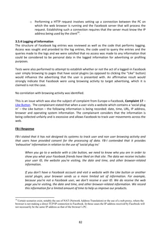 o Performing a HTTP request involves setting up a connection between the PC on
               which the web browser is running and the Facebook server that will process the
               request. Establishing such a connection requires that the server must know the IP
               address being used by the client19.

3.5.4 Logging of Information
The structure of Facebook log entries was reviewed as well as the code that performs logging.
Access was sought and provided to the log entries, the code used to query the entries and the
queries made to the logs and we were satisfied that no access was made to any information that
could be considered to be personal data in the logged information for advertising or profiling
purposes.

Tests were also performed to attempt to establish whether or not the act of a logged-in Facebook
user simply browsing to pages that have social plugins (as opposed to clicking the “Like” button)
would influence the advertising that the user is presented with. An affirmative result would
strongly indicate that Facebook were using browsing activity to target advertising, which it is
claimed is not the case.

No correlation with browsing activity was identified.

This is an issue which was also the subject of complaint from Europe-v-Facebook, Complaint 17 –
Like Button. The complainant stated that when a user visits a website which contains a ‘social plug
in’ – the Like button – the following information is being recorded: date, time, URL, IP address,
browser and operating system information. The complainant considers that the information is
being collected unfairly and is excessive and allows Facebook to track user movements across the
web.

FB-I Response

FB-I stated that it has not designed its systems to track user and non user browsing activity and
that users have provided consent for the processing of data. FB-I contended that it provides
‘exhaustive’ information in relation to the use of ‘social plug ins’

        When you go to a website with a Like button, we need to know who you are in order to
        show you what your Facebook friends have liked on that site. The data we receive includes
        your user ID, the website you're visiting, the date and time, and other browser-related
        information.

        If you don’t have a Facebook account and visit a website with the Like button or another
        social plugin, your browser sends us a more limited set of information. For example,
        because you’re not a Facebook user, we don’t receive a user ID. We do receive the web
        page you're visiting, the date and time, and other browser-related information. We record
        this information for a limited amount of time to help us improve our products.


19
  Certain scenarios exist, notably the use of NAT (Network Address Translation) or the use of a web proxy, where the
browser is not making a direct TCP/IP connection to Facebook. In these cases the IP address received by Facebook will
not necessarily be the same IP address as that of the browser’s PC.




                                                         82
 