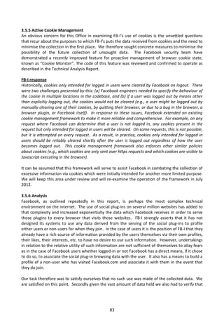 3.5.5 Active Cookie Management
An obvious concern for this Office in examining FB-I’s use of cookies is the unsettled questions
that recur about the purposes to which FB-I’s puts the data received from cookies and the need to
minimise the collection in the first place. We therefore sought concrete measures to minimise the
possibility of the future collection of unsought data. The Facebook security team have
demonstrated a recently improved feature for proactive management of browser cookie state,
known as “Cookie Monster”. The code of this feature was reviewed and confirmed to operate as
described in the Technical Analysis Report.

FB-I response
Historically, cookies only intended for logged in users were cleared by Facebook on logout. There
were two challenges presented by this: (a) Facebook engineers needed to specify the behaviour of
the cookie in multiple locations in the codebase, and (b) if a user was logged out by means other
than explicitly logging out, the cookies would not be cleared (e.g., a user might be logged out by
manually clearing one of their cookies, by quitting their browser, or due to a bug in the browser, a
browser plugin, or Facebook itself). In response to these issues, Facebook extended an existing
cookie management framework to make it more reliable and comprehensive. For example, on any
request where Facebook can determine that a user is not logged in, any cookies present in the
request but only intended for logged in users will be cleared. On some requests, this is not possible,
but it is attempted on every request. As a result, in practice, cookies only intended for logged in
users should be reliably cleared shortly after the user is logged out regardless of how the user
becomes logged out. This cookie management framework also enforces other similar policies
about cookies (e.g., which cookies are only sent over https requests and which cookies are visible to
Javascript executing in the browser).

It can be assumed that this framework will serve to assist Facebook in combating the collection of
excessive information via cookies which were initially intended for another more limited purpose.
We will keep this area under review and will re-examine the operation of the framework in July
2012.

3.5.6 Analysis
Facebook, as outlined repeatedly in this report, is perhaps the most complex technical
environment on the internet. The use of social plug-ins on several million websites has added to
that complexity and increased exponentially the data which Facebook receives in order to serve
those plugins to every browser that visits those websites. FB-I strongly asserts that it has not
designed its systems to use any data derived from the serving of the social plug-ins to profile
either users or non-users for when they join. In the case of users it is the position of FB-I that they
already have a rich source of information provided by the users themselves via their own profiles,
their likes, their interests, etc. to have no desire to use such information. However, undertakings
in relation to the relative utility of such information are not sufficient of themselves to allay fears
as in the case of Facebook users whether logged-in or not Facebook has a direct means, if it chose
to do so, to associate the social plug-in browsing data with the user. It also has a means to build a
profile of a non-user who has visited Facebook.com and associate it with them in the event that
they do join.

Our task therefore was to satisfy ourselves that no such use was made of the collected data. We
are satisfied on this point. Secondly given the vast amount of data held we also had to verify that




                                                  83
 