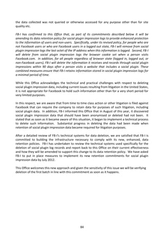the data collected was not queried or otherwise accessed for any purpose other than for site
quality etc.

FB-I has confirmed to this Office that, as part of its commitments described below it will be
amending its data retention policy for social plugin impression logs to provide enhanced protection
to the information of users and non-users. Specifically, under its revised policy, for people who are
not Facebook users or who are Facebook users in a logged out state, FB-I will remove from social
plugin impression logs the last octet of the IP address when this information is logged. Second, FB-I
will delete from social plugin impression logs the browser cookie set when a person visits
Facebook.com. In addition, for all people regardless of browser state (logged in, logged out, or
non-Facebook users), FB-I will delete the information it receives and records through social plugin
impressions within 90 days after a person visits a website that includes a social plugin. These
combined measures ensure that FB-I retains information stored in social plugin impression logs for
a minimal period of time.

While this Office acknowledges the technical and practical challenges with respect to deleting
social plugin impression data, including current issues resulting from litigation in the United States,
it is not appropriate for Facebook to hold such information other than for a very short period for
very limited purposes.

In this respect, we are aware that from time to time class action or other litigation is filed against
Facebook that can require the company to retain data for purposes of such litigation, including
social plugin data. In addition, FB-I informed this Office that in August of this year, it discovered
social plugin impression data that should have been anonymised or deleted had not been. It
stated that as soon as it became aware of this situation, it began to implement a technical process
to delete such information. Substantial progress in deleting the data had been made when
retention of social plugin impression data became required for litigation purposes.

After a detailed review of FB-I’s technical systems for data deletion, we are satisfied that FB-I is
committed to building the infrastructure necessary to comply with its new, enhanced, data
retention policies. FB-I has undertaken to review the technical systems used specifically for the
deletion of social plugin log records and report back to this Office on their current effectiveness
and how they will be amended to support this change to its data retention policy. We have asked
FB-I to put in place measures to implement its new retention commitments for social plugin
impression data by July 2012.

This Office welcomes this new approach and given the sensitivity of this issue we will be verifying
deletion of the first batch in line with this commitment as soon as it happens.




                                                  84
 