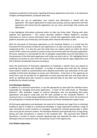 Facebook considered its information regarding third party applications to be clear. In its Statement
of Rights and Responsibilities, Facebook states that

       When you use an application, your content and information is shared with the
       application. We require applications to respect your privacy, and your agreement with that
       application will control how the application can use, store, and transfer that content and
       information.

It also highlighted information contained within its Data Use Policy titled “Sharing with other
websites and applications.” This section describes platform (“About Platform”), provides
information on how to control information that is shared with applications (both when you use
platform and when your friends do), and includes other relevant information as well.

With the thousands of third-party applications on the Facebook Platform, it is critical that the
framework for the provision of data to such applications is as clear and secure as possible. This is
recognised by FB-I. It is also the case that while there are matters which are within the direct
control of FB-I, others are outside its control as they rest primarily with the third party application.
Of course, however it is not possible for FB-I to abrogate responsibility once the information is in
the possession of the third party application and it does not seek to do so. FB-I highlighted that it
endeavours to protect its users from the misuse of their personal data by rogue applications and
that it devotes considerable resources to doing so.

Given the prominence of third-party applications on Facebook, a specific focus was placed on
examining their interplay with Facebook. A number of meetings were held with the relevant
teams based in Dublin as outlined below and a detailed examination was undertaken of the code
available to third party developers to access user information. A key focus in this regard was to
verify that it was not possible for an application to access personal data over and above that to
which an individual gives their consent or access personal data of any other user beyond that
enabled by the relevant settings.

3.6.4 Developer Relations
In addition to a technical examination, it was felt appropriate to meet with the individual teams
responsible for managing third party applications. A team of FB-I staff known as “Developer
Relations”, offer developer support to external developers who are developing third party
applications and plug-ins using tools and API code available on the ‘Facebook Platform’. A
reciprocal team is currently being established in Menlo Park, California to mirror the functions of
the existing team in Ireland and allow for the provision of 24 hour development support cover.

All third party applications and developers are external to Facebook and range from an individual
building an app as a hobby to a professional developer or large organisation building a range of
apps connected to certain products or campaigns, including for example gaming apps in which
users must pay for premium content. The Developer Relations team generally focus on bug fixing,
testing and code amendment in relation to the Facebook APIs. We examined with Platform
Operations a number of reports received regarding bugs and inspected the data in relation to
developers that are stored and used. No particular issues in this regard arose.

3.6.5 Platform Operations




                                                  87
 