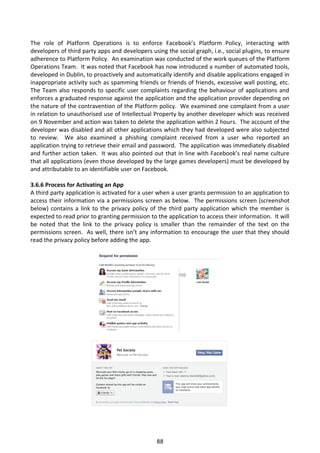 The role of Platform Operations is to enforce Facebook’s Platform Policy, interacting with
developers of third party apps and developers using the social graph, i.e., social plugins, to ensure
adherence to Platform Policy. An examination was conducted of the work queues of the Platform
Operations Team. It was noted that Facebook has now introduced a number of automated tools,
developed in Dublin, to proactively and automatically identify and disable applications engaged in
inappropriate activity such as spamming friends or friends of friends, excessive wall posting, etc.
The Team also responds to specific user complaints regarding the behaviour of applications and
enforces a graduated response against the application and the application provider depending on
the nature of the contravention of the Platform policy. We examined one complaint from a user
in relation to unauthorised use of Intellectual Property by another developer which was received
on 9 November and action was taken to delete the application within 2 hours. The account of the
developer was disabled and all other applications which they had developed were also subjected
to review. We also examined a phishing complaint received from a user who reported an
application trying to retrieve their email and password. The application was immediately disabled
and further action taken. It was also pointed out that in line with Facebook’s real name culture
that all applications (even those developed by the large games developers) must be developed by
and attributable to an identifiable user on Facebook.

3.6.6 Process for Activating an App
A third party application is activated for a user when a user grants permission to an application to
access their information via a permissions screen as below. The permissions screen (screenshot
below) contains a link to the privacy policy of the third party application which the member is
expected to read prior to granting permission to the application to access their information. It will
be noted that the link to the privacy policy is smaller than the remainder of the text on the
permissions screen. As well, there isn’t any information to encourage the user that they should
read the privacy policy before adding the app.




                                                 88
 